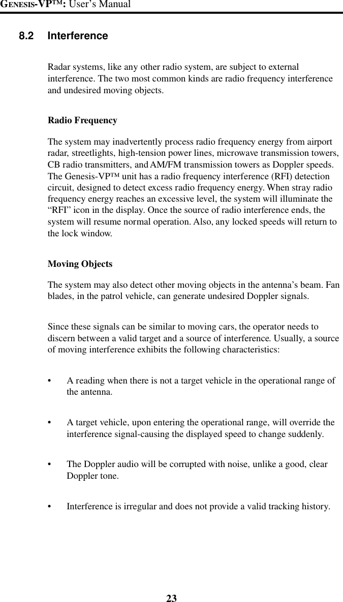 23GENESIS-VP&trade;: User&rsquo;s Manual8.2 InterferenceRadar systems, like any other radio system, are subject to externalinterference. The two most common kinds are radio frequency interferenceand undesired moving objects.Radio FrequencyThe system may inadvertently process radio frequency energy from airportradar, streetlights, high-tension power lines, microwave transmission towers,CB radio transmitters, and AM/FM transmission towers as Doppler speeds.The Genesis-VP&trade; unit has a radio frequency interference (RFI) detectioncircuit, designed to detect excess radio frequency energy. When stray radiofrequency energy reaches an excessive level, the system will illuminate the&ldquo;RFI&rdquo; icon in the display. Once the source of radio interference ends, thesystem will resume normal operation. Also, any locked speeds will return tothe lock window.Moving ObjectsThe system may also detect other moving objects in the antenna&rsquo;s beam. Fanblades, in the patrol vehicle, can generate undesired Doppler signals.Since these signals can be similar to moving cars, the operator needs todiscern between a valid target and a source of interference. Usually, a sourceof moving interference exhibits the following characteristics:&bull;A reading when there is not a target vehicle in the operational range ofthe antenna.&bull;A target vehicle, upon entering the operational range, will override theinterference signal-causing the displayed speed to change suddenly.&bull;The Doppler audio will be corrupted with noise, unlike a good, clearDoppler tone.&bull;Interference is irregular and does not provide a valid tracking history.