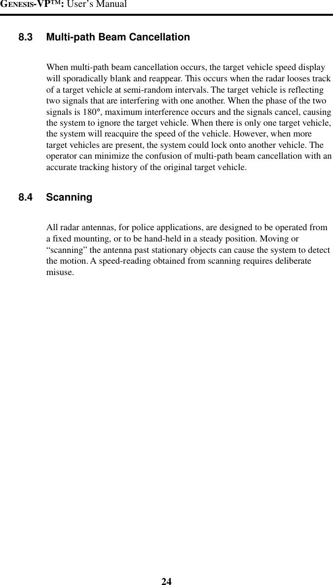 GENESIS-VP&trade;: User&rsquo;s Manual248.3 Multi-path Beam CancellationWhen multi-path beam cancellation occurs, the target vehicle speed displaywill sporadically blank and reappear. This occurs when the radar looses trackof a target vehicle at semi-random intervals. The target vehicle is reflectingtwo signals that are interfering with one another. When the phase of the twosignals is 180&deg;, maximum interference occurs and the signals cancel, causingthe system to ignore the target vehicle. When there is only one target vehicle,the system will reacquire the speed of the vehicle. However, when moretarget vehicles are present, the system could lock onto another vehicle. Theoperator can minimize the confusion of multi-path beam cancellation with anaccurate tracking history of the original target vehicle.8.4 ScanningAll radar antennas, for police applications, are designed to be operated froma fixed mounting, or to be hand-held in a steady position. Moving or&ldquo;scanning&rdquo; the antenna past stationary objects can cause the system to detectthe motion. A speed-reading obtained from scanning requires deliberatemisuse.