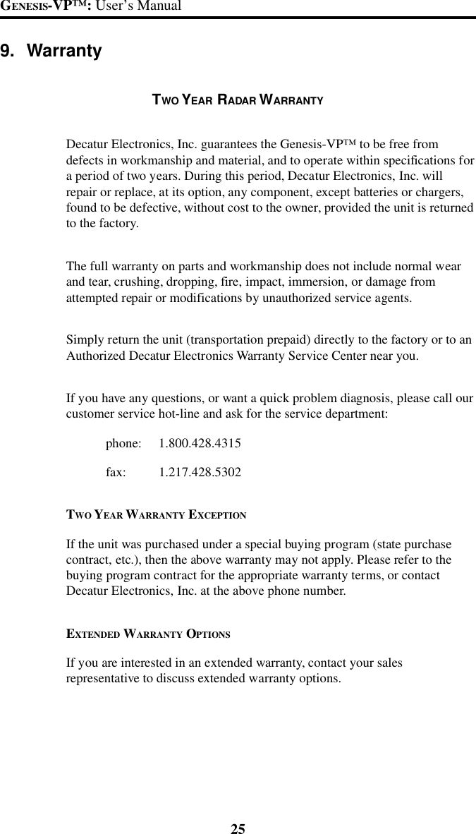 25GENESIS-VP&trade;: User&rsquo;s Manual9. WarrantyTWO YEAR RADAR WARRANTYDecatur Electronics, Inc. guarantees the Genesis-VP&trade; to be free fromdefects in workmanship and material, and to operate within specifications fora period of two years. During this period, Decatur Electronics, Inc. willrepair or replace, at its option, any component, except batteries or chargers,found to be defective, without cost to the owner, provided the unit is returnedto the factory.The full warranty on parts and workmanship does not include normal wearand tear, crushing, dropping, fire, impact, immersion, or damage fromattempted repair or modifications by unauthorized service agents.Simply return the unit (transportation prepaid) directly to the factory or to anAuthorized Decatur Electronics Warranty Service Center near you.If you have any questions, or want a quick problem diagnosis, please call ourcustomer service hot-line and ask for the service department:phone: 1.800.428.4315fax: 1.217.428.5302TWO YEAR WARRANTY EXCEPTIONIf the unit was purchased under a special buying program (state purchasecontract, etc.), then the above warranty may not apply. Please refer to thebuying program contract for the appropriate warranty terms, or contactDecatur Electronics, Inc. at the above phone number.EXTENDED WARRANTY OPTIONSIf you are interested in an extended warranty, contact your salesrepresentative to discuss extended warranty options.