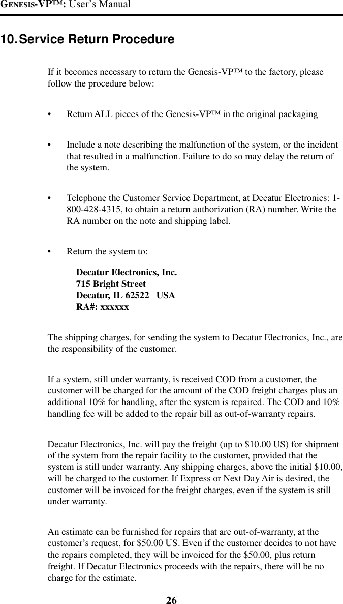 GENESIS-VP&trade;: User&rsquo;s Manual2610.Service Return ProcedureIf it becomes necessary to return the Genesis-VP&trade; to the factory, pleasefollow the procedure below:&bull;Return ALL pieces of the Genesis-VP&trade; in the original packaging&bull;Include a note describing the malfunction of the system, or the incidentthat resulted in a malfunction. Failure to do so may delay the return ofthe system.&bull;Telephone the Customer Service Department, at Decatur Electronics: 1-800-428-4315, to obtain a return authorization (RA) number. Write theRA number on the note and shipping label.&bull;Return the system to:Decatur Electronics, Inc.715 Bright StreetDecatur, IL 62522   USARA#: xxxxxxThe shipping charges, for sending the system to Decatur Electronics, Inc., arethe responsibility of the customer.If a system, still under warranty, is received COD from a customer, thecustomer will be charged for the amount of the COD freight charges plus anadditional 10% for handling, after the system is repaired. The COD and 10%handling fee will be added to the repair bill as out-of-warranty repairs.Decatur Electronics, Inc. will pay the freight (up to $10.00 US) for shipmentof the system from the repair facility to the customer, provided that thesystem is still under warranty. Any shipping charges, above the initial $10.00,will be charged to the customer. If Express or Next Day Air is desired, thecustomer will be invoiced for the freight charges, even if the system is stillunder warranty.An estimate can be furnished for repairs that are out-of-warranty, at thecustomer&rsquo;s request, for $50.00 US. Even if the customer decides to not havethe repairs completed, they will be invoiced for the $50.00, plus returnfreight. If Decatur Electronics proceeds with the repairs, there will be nocharge for the estimate.