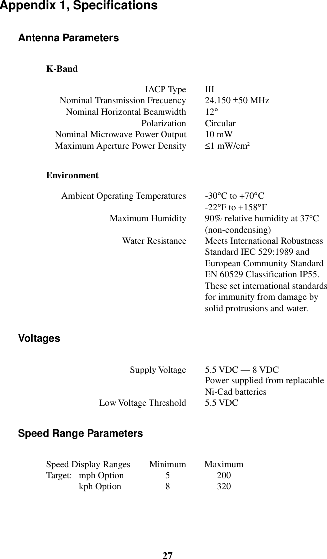 27GENESIS-VP&trade;: User&rsquo;s ManualAppendix 1, SpecificationsAntenna ParametersK-BandIACP Type IIINominal Transmission Frequency 24.150 &plusmn;50 MHzNominal Horizontal Beamwidth 12&deg;Polarization CircularNominal Microwave Power Output 10 mWMaximum Aperture Power Density &le;1 mW/cm2EnvironmentAmbient Operating Temperatures -30&deg;C to +70&deg;C-22&deg;F to +158&deg;FMaximum Humidity 90% relative humidity at 37&deg;C(non-condensing)Water Resistance Meets International RobustnessStandard IEC 529:1989 andEuropean Community StandardEN 60529 Classification IP55.These set international standardsfor immunity from damage bysolid protrusions and water.VoltagesSupply Voltage 5.5 VDC &mdash; 8 VDCPower supplied from replacableNi-Cad batteriesLow Voltage Threshold 5.5 VDCSpeed Range ParametersSpeed Display Ranges Minimum MaximumTarget: mph Option 5 200kph Option 8 320