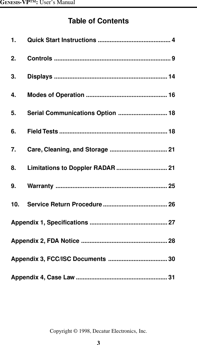 3GENESIS-VP&trade;: User&rsquo;s ManualTable of Contents1. Quick Start Instructions ........................................... 42. Controls ..................................................................... 93. Displays ................................................................... 144. Modes of Operation ................................................ 165. Serial Communications Option ............................. 186. Field Tests ................................................................ 187. Care, Cleaning, and Storage .................................. 218. Limitations to Doppler RADAR .............................. 219. Warranty .................................................................. 2510. Service Return Procedure ...................................... 26Appendix 1, Specifications .............................................. 27Appendix 2, FDA Notice ...................................................28Appendix 3, FCC/ISC Documents ................................... 30Appendix 4, Case Law ...................................................... 31Copyright &copy; 1998, Decatur Electronics, Inc.