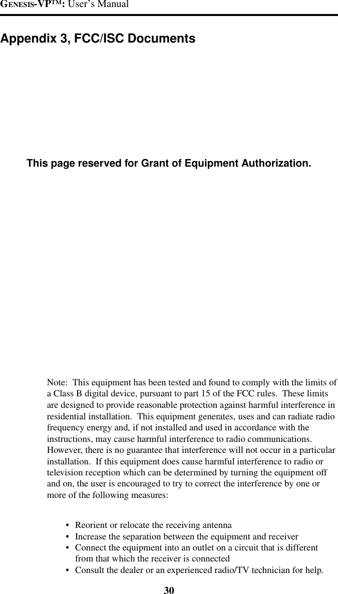 GENESIS-VP&trade;: User&rsquo;s Manual30Appendix 3, FCC/ISC DocumentsThis page reserved for Grant of Equipment Authorization.Note:  This equipment has been tested and found to comply with the limits ofa Class B digital device, pursuant to part 15 of the FCC rules.  These limitsare designed to provide reasonable protection against harmful interference inresidential installation.  This equipment generates, uses and can radiate radiofrequency energy and, if not installed and used in accordance with theinstructions, may cause harmful interference to radio communications.However, there is no guarantee that interference will not occur in a particularinstallation.  If this equipment does cause harmful interference to radio ortelevision reception which can be determined by turning the equipment offand on, the user is encouraged to try to correct the interference by one ormore of the following measures:&bull;Reorient or relocate the receiving antenna&bull;Increase the separation between the equipment and receiver&bull;Connect the equipment into an outlet on a circuit that is differentfrom that which the receiver is connected&bull;Consult the dealer or an experienced radio/TV technician for help.