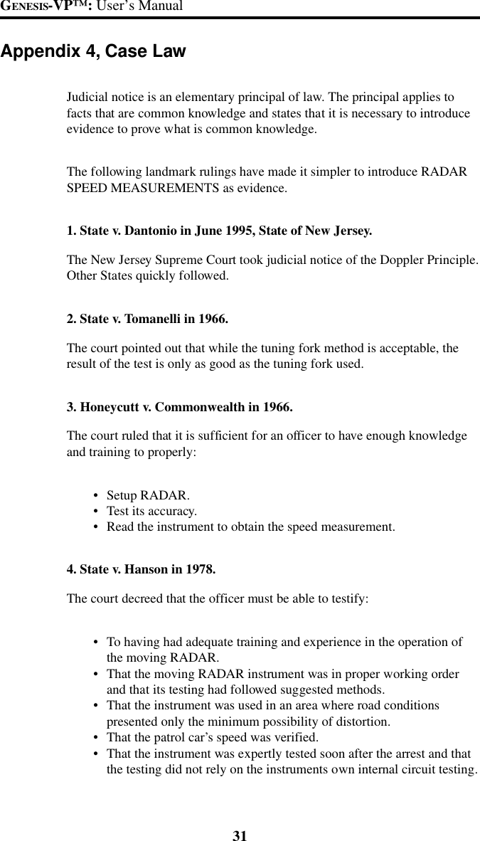 31GENESIS-VP&trade;: User&rsquo;s ManualAppendix 4, Case LawJudicial notice is an elementary principal of law. The principal applies tofacts that are common knowledge and states that it is necessary to introduceevidence to prove what is common knowledge.The following landmark rulings have made it simpler to introduce RADARSPEED MEASUREMENTS as evidence.1. State v. Dantonio in June 1995, State of New Jersey.The New Jersey Supreme Court took judicial notice of the Doppler Principle.Other States quickly followed.2. State v. Tomanelli in 1966.The court pointed out that while the tuning fork method is acceptable, theresult of the test is only as good as the tuning fork used.3. Honeycutt v. Commonwealth in 1966.The court ruled that it is sufficient for an officer to have enough knowledgeand training to properly:&bull;Setup RADAR.&bull;Test its accuracy.&bull;Read the instrument to obtain the speed measurement.4. State v. Hanson in 1978.The court decreed that the officer must be able to testify:&bull;To having had adequate training and experience in the operation ofthe moving RADAR.&bull;That the moving RADAR instrument was in proper working orderand that its testing had followed suggested methods.&bull;That the instrument was used in an area where road conditionspresented only the minimum possibility of distortion.&bull;That the patrol car&rsquo;s speed was verified.&bull;That the instrument was expertly tested soon after the arrest and thatthe testing did not rely on the instruments own internal circuit testing.