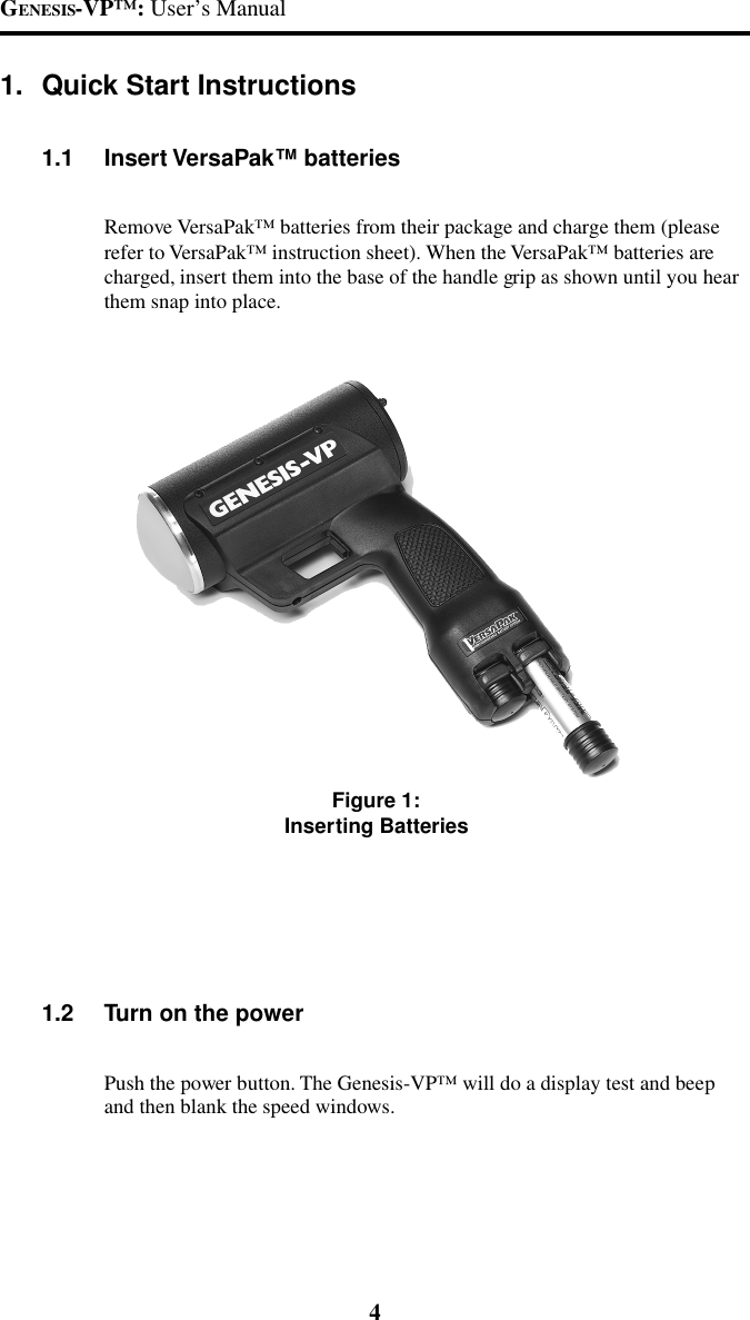 GENESIS-VP&trade;: User&rsquo;s Manual4Figure 1:Inserting Batteries1. Quick Start Instructions1.1 Insert VersaPak&trade; batteriesRemove VersaPak&trade; batteries from their package and charge them (pleaserefer to VersaPak&trade; instruction sheet). When the VersaPak&trade; batteries arecharged, insert them into the base of the handle grip as shown until you hearthem snap into place.1.2 Turn on the powerPush the power button. The Genesis-VP&trade; will do a display test and beepand then blank the speed windows.