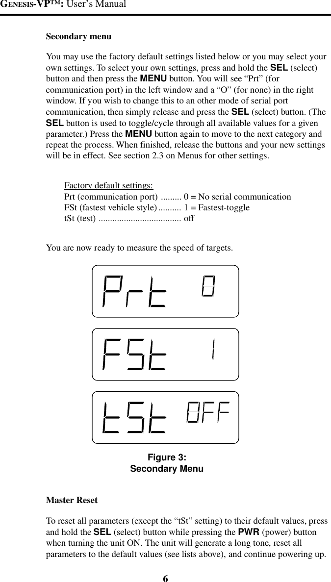 GENESIS-VP&trade;: User&rsquo;s Manual6Secondary menuYou may use the factory default settings listed below or you may select yourown settings. To select your own settings, press and hold the SEL (select)button and then press the MENU button. You will see &ldquo;Prt&rdquo; (forcommunication port) in the left window and a &ldquo;O&rdquo; (for none) in the rightwindow. If you wish to change this to an other mode of serial portcommunication, then simply release and press the SEL (select) button. (TheSEL button is used to toggle/cycle through all available values for a givenparameter.) Press the MENU button again to move to the next category andrepeat the process. When finished, release the buttons and your new settingswill be in effect. See section 2.3 on Menus for other settings.Factory default settings:Prt (communication port) ......... 0 = No serial communicationFSt (fastest vehicle style).......... 1 = Fastest-toggletSt (test) .................................... offYou are now ready to measure the speed of targets.Figure 3:Secondary MenuMaster ResetTo reset all parameters (except the &ldquo;tSt&rdquo; setting) to their default values, pressand hold the SEL (select) button while pressing the PWR (power) buttonwhen turning the unit ON. The unit will generate a long tone, reset allparameters to the default values (see lists above), and continue powering up.