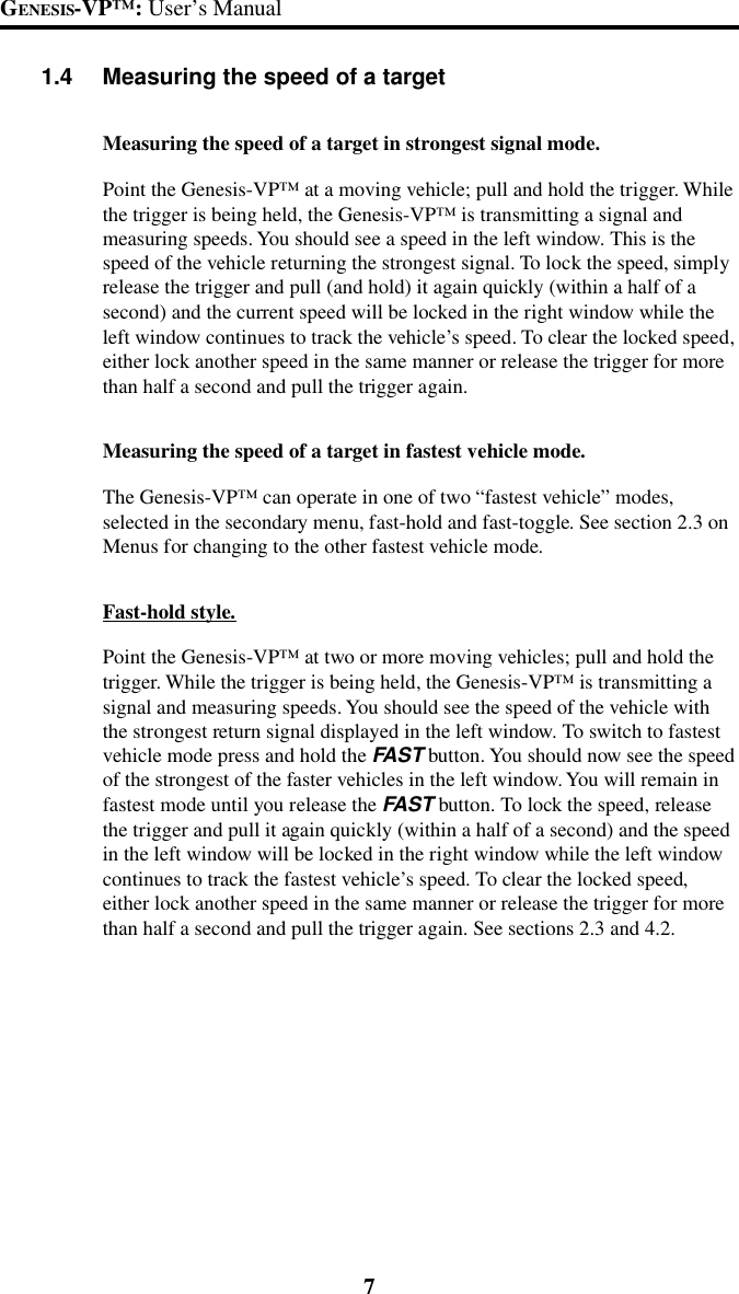 7GENESIS-VP&trade;: User&rsquo;s Manual1.4 Measuring the speed of a targetMeasuring the speed of a target in strongest signal mode.Point the Genesis-VP&trade; at a moving vehicle; pull and hold the trigger. Whilethe trigger is being held, the Genesis-VP&trade; is transmitting a signal andmeasuring speeds. You should see a speed in the left window. This is thespeed of the vehicle returning the strongest signal. To lock the speed, simplyrelease the trigger and pull (and hold) it again quickly (within a half of asecond) and the current speed will be locked in the right window while theleft window continues to track the vehicle&rsquo;s speed. To clear the locked speed,either lock another speed in the same manner or release the trigger for morethan half a second and pull the trigger again.Measuring the speed of a target in fastest vehicle mode.The Genesis-VP&trade; can operate in one of two &ldquo;fastest vehicle&rdquo; modes,selected in the secondary menu, fast-hold and fast-toggle. See section 2.3 onMenus for changing to the other fastest vehicle mode.Fast-hold style.Point the Genesis-VP&trade; at two or more moving vehicles; pull and hold thetrigger. While the trigger is being held, the Genesis-VP&trade; is transmitting asignal and measuring speeds. You should see the speed of the vehicle withthe strongest return signal displayed in the left window. To switch to fastestvehicle mode press and hold the FAST button. You should now see the speedof the strongest of the faster vehicles in the left window. You will remain infastest mode until you release the FAST button. To lock the speed, releasethe trigger and pull it again quickly (within a half of a second) and the speedin the left window will be locked in the right window while the left windowcontinues to track the fastest vehicle&rsquo;s speed. To clear the locked speed,either lock another speed in the same manner or release the trigger for morethan half a second and pull the trigger again. See sections 2.3 and 4.2.
