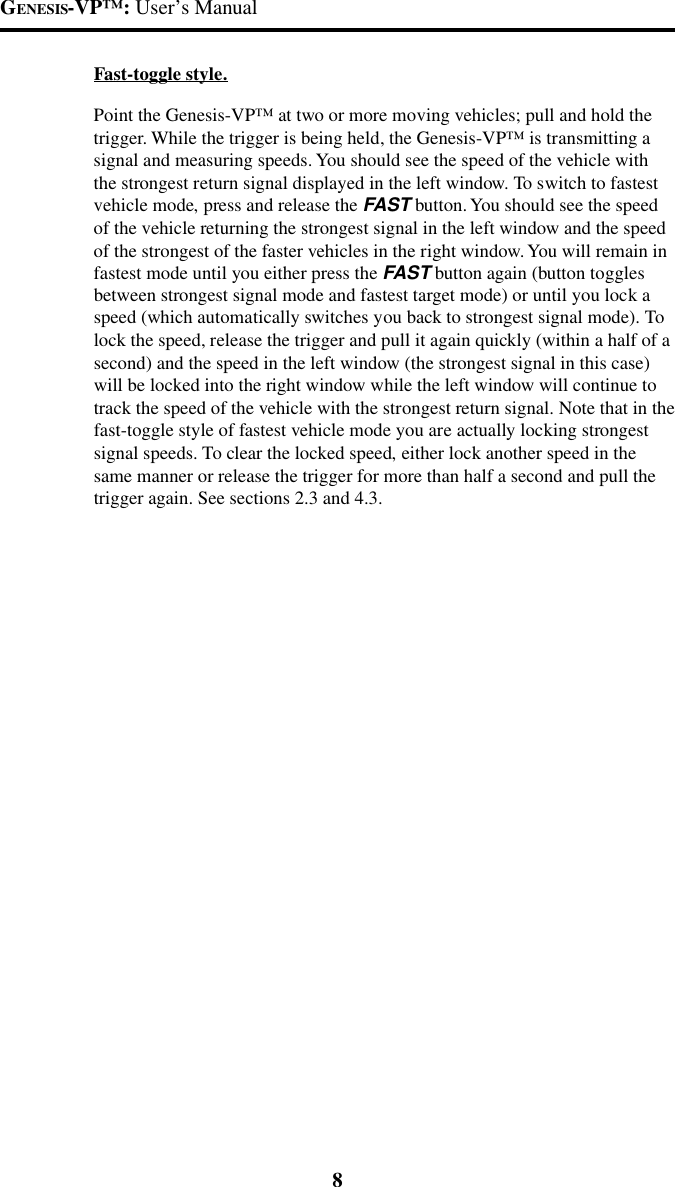 GENESIS-VP&trade;: User&rsquo;s Manual8Fast-toggle style.Point the Genesis-VP&trade; at two or more moving vehicles; pull and hold thetrigger. While the trigger is being held, the Genesis-VP&trade; is transmitting asignal and measuring speeds. You should see the speed of the vehicle withthe strongest return signal displayed in the left window. To switch to fastestvehicle mode, press and release the FAST button. You should see the speedof the vehicle returning the strongest signal in the left window and the speedof the strongest of the faster vehicles in the right window. You will remain infastest mode until you either press the FAST button again (button togglesbetween strongest signal mode and fastest target mode) or until you lock aspeed (which automatically switches you back to strongest signal mode). Tolock the speed, release the trigger and pull it again quickly (within a half of asecond) and the speed in the left window (the strongest signal in this case)will be locked into the right window while the left window will continue totrack the speed of the vehicle with the strongest return signal. Note that in thefast-toggle style of fastest vehicle mode you are actually locking strongestsignal speeds. To clear the locked speed, either lock another speed in thesame manner or release the trigger for more than half a second and pull thetrigger again. See sections 2.3 and 4.3.