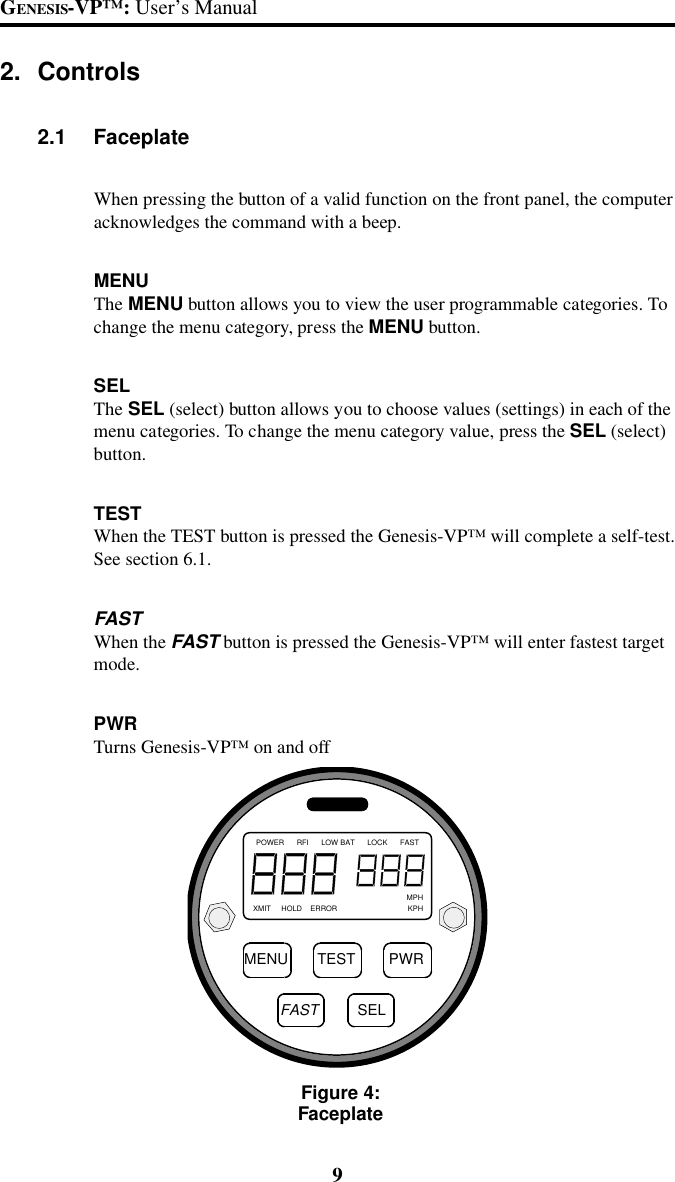 9GENESIS-VP&trade;: User&rsquo;s Manual2. Controls2.1 FaceplateWhen pressing the button of a valid function on the front panel, the computeracknowledges the command with a beep.MENUThe MENU button allows you to view the user programmable categories. Tochange the menu category, press the MENU button.SELThe SEL (select) button allows you to choose values (settings) in each of themenu categories. To change the menu category value, press the SEL (select)button.TESTWhen the TEST button is pressed the Genesis-VP&trade; will complete a self-test.See section 6.1.FASTWhen the FAST button is pressed the Genesis-VP&trade; will enter fastest targetmode.PWRTurns Genesis-VP&trade; on and offFigure 4:FaceplateMENU TEST PWRFASTPOWER      RFI      LOW BAT      LOCK      FAST                                                                          MPHXMIT     HOLD    ERROR                                  KPHSEL
