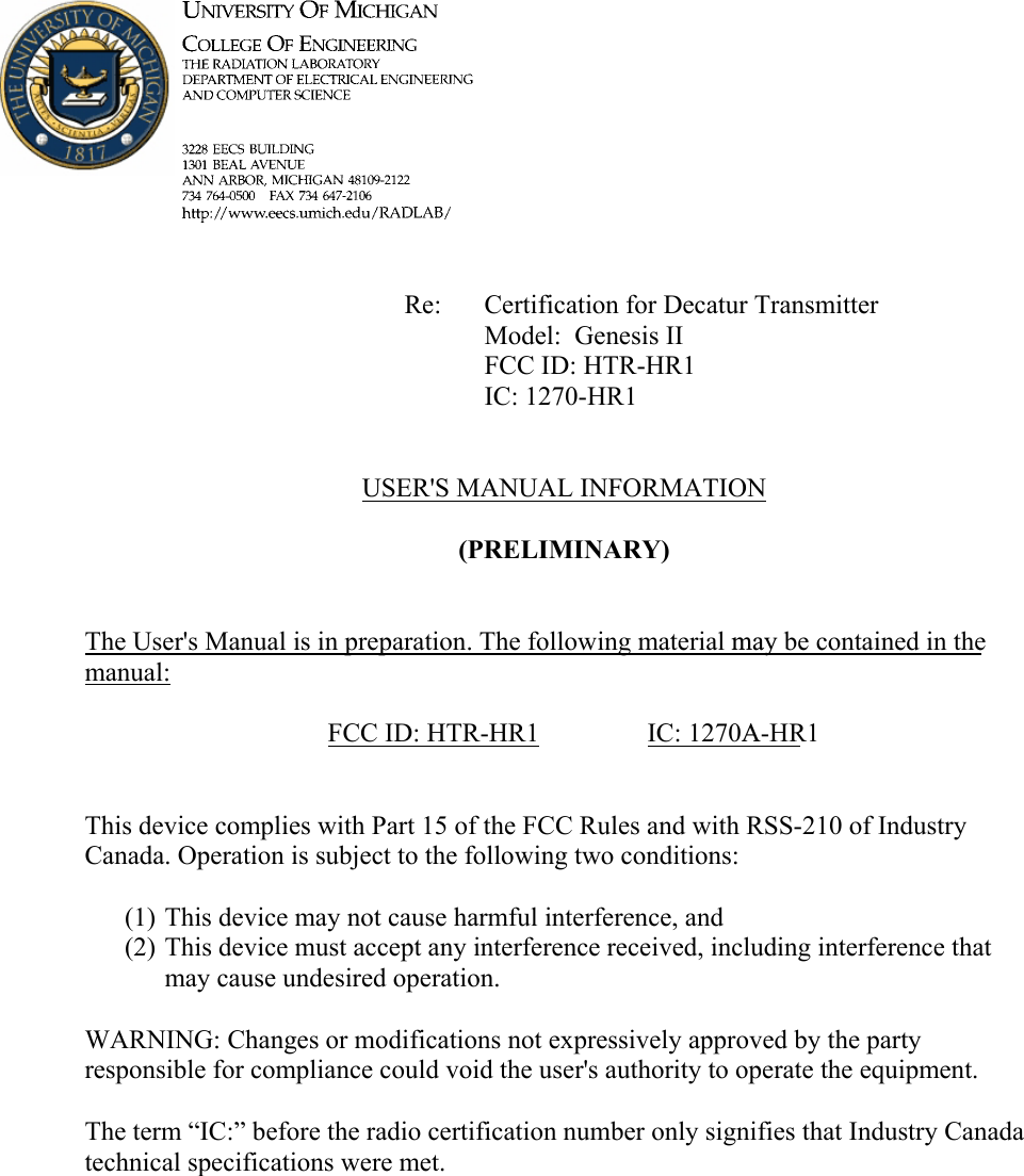             Re: Certification for Decatur Transmitter      Model:  Genesis II      FCC ID: HTR-HR1      IC: 1270-HR1   USER'S MANUAL INFORMATION  (PRELIMINARY)   The User's Manual is in preparation. The following material may be contained in the manual:  FCC ID: HTR-HR1  IC: 1270A-HR1   This device complies with Part 15 of the FCC Rules and with RSS-210 of Industry Canada. Operation is subject to the following two conditions:  (1) This device may not cause harmful interference, and (2) This device must accept any interference received, including interference that may cause undesired operation.  WARNING: Changes or modifications not expressively approved by the party responsible for compliance could void the user's authority to operate the equipment.  The term &ldquo;IC:&rdquo; before the radio certification number only signifies that Industry Canada technical specifications were met.    