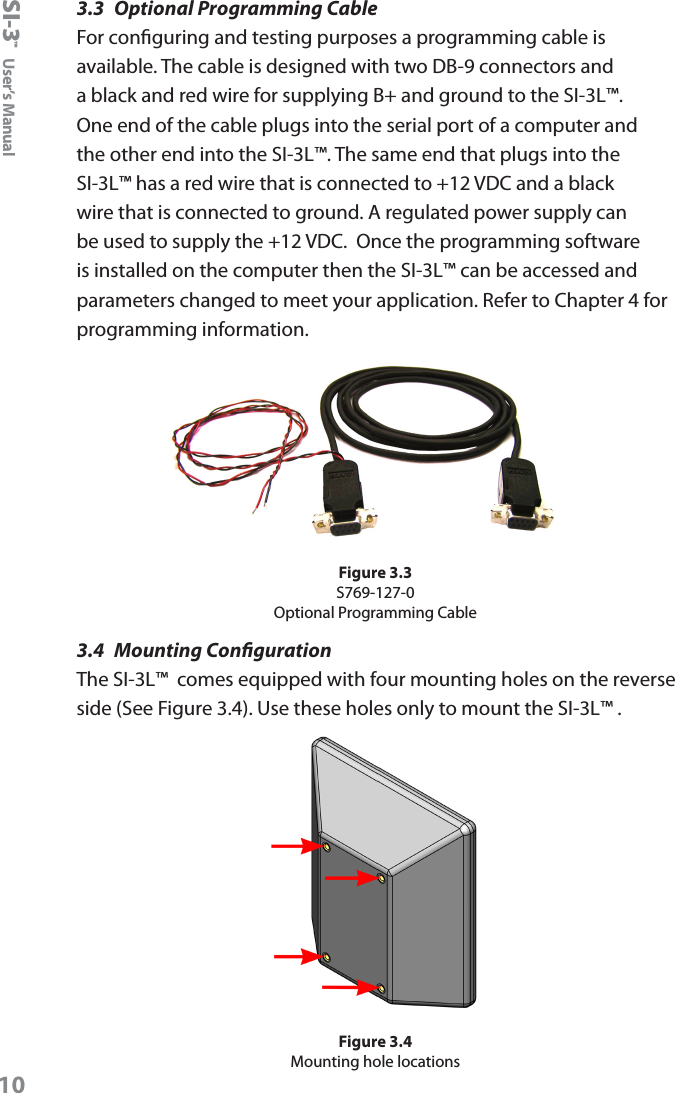 SI-3&trade;  User&rsquo;s Manual103.3  Optional Programming CableFor conguring and testing purposes a programming cable is available. The cable is designed with two DB-9 connectors and a black and red wire for supplying B+ and ground to the SI-3L&trade;. One end of the cable plugs into the serial port of a computer and the other end into the SI-3L&trade;. The same end that plugs into the SI-3L&trade; has a red wire that is connected to +12 VDC and a black wire that is connected to ground. A regulated power supply can be used to supply the +12 VDC.  Once the programming software is installed on the computer then the SI-3L&trade; can be accessed and parameters changed to meet your application. Refer to Chapter 4 for programming information.Figure 3.3S769-127-0Optional Programming Cable3.4  Mounting CongurationThe SI-3L&trade;  comes equipped with four mounting holes on the reverse side (See Figure 3.4). Use these holes only to mount the SI-3L&trade; .Figure 3.4Mounting hole locations