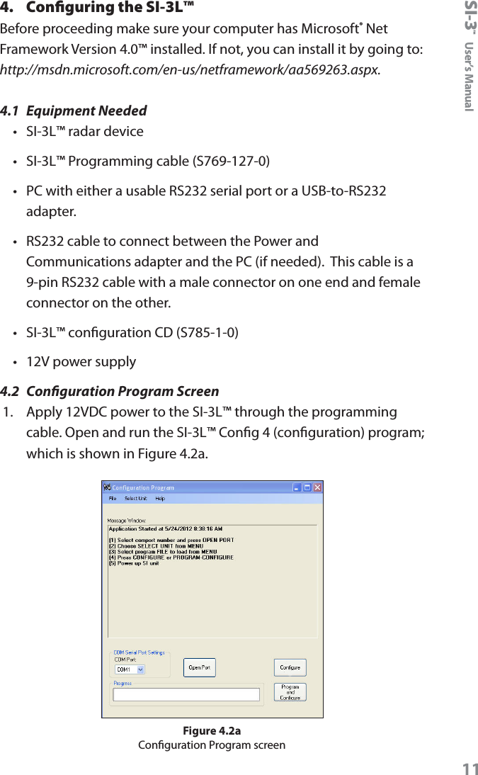 SI-3&trade;  User&rsquo;s Manual114.  Conﬁguring the SI-3L&trade;Before proceeding make sure your computer has Microsoft&reg; Net Framework Version 4.0&trade; installed. If not, you can install it by going to: http://msdn.microsoft.com/en-us/netframework/aa569263.aspx.4.1  Equipment Needed&bull;  SI-3L&trade; radar device&bull;  SI-3L&trade; Programming cable (S769-127-0)&bull;  PC with either a usable RS232 serial port or a USB-to-RS232 adapter.&bull;  RS232 cable to connect between the Power and Communications adapter and the PC (if needed).  This cable is a 9-pin RS232 cable with a male connector on one end and female connector on the other.&bull;  SI-3L&trade; conguration CD (S785-1-0)&bull;  12V power supply4.2  Conguration Program Screen1.  Apply 12VDC power to the SI-3L&trade; through the programming cable. Open and run the SI-3L&trade; Cong 4 (conguration) program; which is shown in Figure 4.2a.Figure 4.2aConguration Program screen