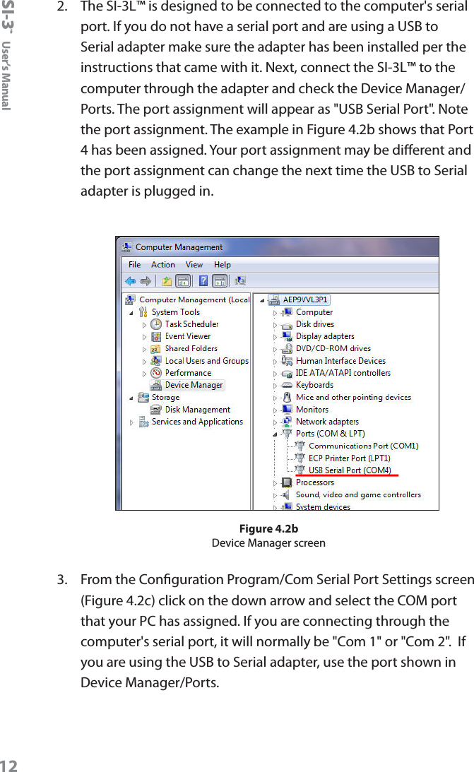 SI-3&trade;  User&rsquo;s Manual122.   The SI-3L&trade; is designed to be connected to the computer's serial port. If you do not have a serial port and are using a USB to Serial adapter make sure the adapter has been installed per the instructions that came with it. Next, connect the SI-3L&trade; to the computer through the adapter and check the Device Manager/ Ports. The port assignment will appear as "USB Serial Port". Note the port assignment. The example in Figure 4.2b shows that Port 4 has been assigned. Your port assignment may be dierent and the port assignment can change the next time the USB to Serial adapter is plugged in.Figure 4.2bDevice Manager screen3.  From the Conguration Program/Com Serial Port Settings screen (Figure 4.2c) click on the down arrow and select the COM port that your PC has assigned. If you are connecting through the computer's serial port, it will normally be "Com 1" or "Com 2".  If you are using the USB to Serial adapter, use the port shown in Device Manager/Ports.