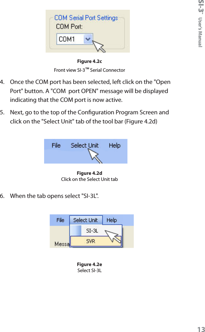 SI-3&trade;  User&rsquo;s Manual13Figure 4.2cFront view SI-3&trade; Serial Connector4.  Once the COM port has been selected, left click on the "Open Port" button. A "COM  port OPEN" message will be displayed indicating that the COM port is now active.5.  Next, go to the top of the Conguration Program Screen and click on the "Select Unit" tab of the tool bar (Figure 4.2d)Figure 4.2dClick on the Select Unit tab6.  When the tab opens select "SI-3L". Figure 4.2eSelect SI-3L