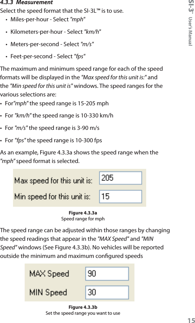 SI-3&trade;  User&rsquo;s Manual154.3.3  MeasurementSelect the speed format that the SI-3L&trade; is to use. &bull;  Miles-per-hour - Select "mph"&bull;  Kilometers-per-hour - Select "km/h"&bull;  Meters-per-second - Select "m/s"&bull;  Feet-per-second - Select "fps"The maximum and minimum speed range for each of the speed formats will be displayed in the "Max speed for this unit is:" and the "Min speed for this unit is" windows. The speed ranges for the various selections are:&bull;  For"mph" the speed range is 15-205 mph&bull;  For "km/h" the speed range is 10-330 km/h&bull;  For "m/s" the speed range is 3-90 m/s&bull;  For "fps" the speed range is 10-300 fpsAs an example, Figure 4.3.3a shows the speed range when the "mph" speed format is selected.Figure 4.3.3aSpeed range for mphThe speed range can be adjusted within those ranges by changing the speed readings that appear in the "MAX Speed" and "MIN Speed" windows (See Figure 4.3.3b). No vehicles will be reported outside the minimum and maximum congured speedsFigure 4.3.3bSet the speed range you want to use