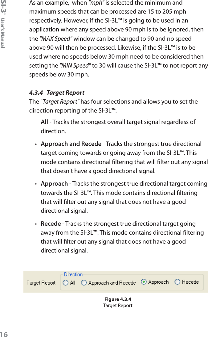 SI-3&trade;  User&rsquo;s Manual16As an example,  when "mph" is selected the minimum and maximum speeds that can be processed are 15 to 205 mph respectively. However, if the SI-3L&trade; is going to be used in an application where any speed above 90 mph is to be ignored, then the "MAX Speed" window can be changed to 90 and no speed above 90 will then be processed. Likewise, if the SI-3L&trade; is to be used where no speeds below 30 mph need to be considered then setting the "MIN Speed" to 30 will cause the SI-3L&trade; to not report any speeds below 30 mph.4.3.4  Target ReportThe "Target Report" has four selections and allows you to set the direction reporting of the SI-3L&trade;. All - Tracks the strongest overall target signal regardless of direction.&bull;  Approach and Recede - Tracks the strongest true directional target coming towards or going away from the SI-3L&trade;. This mode contains directional ltering that will lter out any signal that doesn't have a good directional signal.&bull;  Approach - Tracks the strongest true directional target coming towards the SI-3L&trade;. This mode contains directional ltering that will lter out any signal that does not have a good directional signal.&bull;  Recede - Tracks the strongest true directional target going away from the SI-3L&trade;. This mode contains directional ltering that will lter out any signal that does not have a good directional signal.Figure 4.3.4Target Report