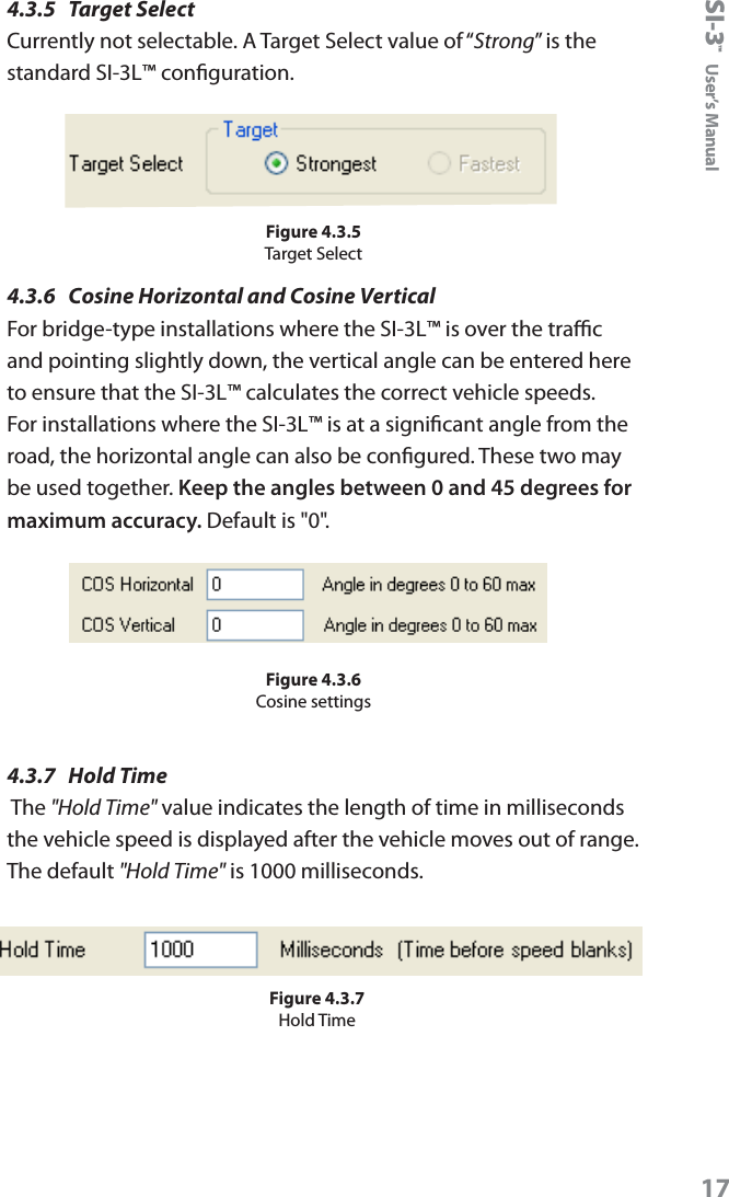 SI-3&trade;  User&rsquo;s Manual174.3.5  Target SelectCurrently not selectable. A Target Select value of &ldquo;Strong&rdquo; is the standard SI-3L&trade; conguration. Figure 4.3.5Target Select4.3.6  Cosine Horizontal and Cosine VerticalFor bridge-type installations where the SI-3L&trade; is over the trac and pointing slightly down, the vertical angle can be entered here to ensure that the SI-3L&trade; calculates the correct vehicle speeds. For installations where the SI-3L&trade; is at a signicant angle from the road, the horizontal angle can also be congured. These two may be used together. Keep the angles between 0 and 45 degrees for maximum accuracy. Default is "0".Figure 4.3.6Cosine settings4.3.7  Hold Time The "Hold Time" value indicates the length of time in milliseconds the vehicle speed is displayed after the vehicle moves out of range. The default "Hold Time" is 1000 milliseconds.Figure 4.3.7Hold Time