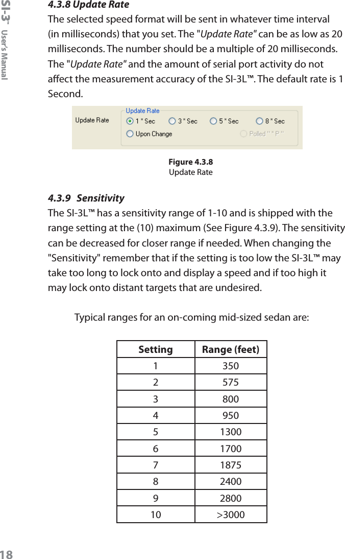 SI-3&trade;  User&rsquo;s Manual184.3.8 Update RateThe selected speed format will be sent in whatever time interval (in milliseconds) that you set. The "Update Rate" can be as low as 20 milliseconds. The number should be a multiple of 20 milliseconds. The "Update Rate" and the amount of serial port activity do not aect the measurement accuracy of the SI-3L&trade;. The default rate is 1 Second.Figure 4.3.8Update Rate4.3.9  SensitivityThe SI-3L&trade; has a sensitivity range of 1-10 and is shipped with the range setting at the (10) maximum (See Figure 4.3.9). The sensitivity can be decreased for closer range if needed. When changing the "Sensitivity" remember that if the setting is too low the SI-3L&trade; may take too long to lock onto and display a speed and if too high it may lock onto distant targets that are undesired.Typical ranges for an on-coming mid-sized sedan are:Setting Range (feet)1 3502 5753 8004 9505 13006 17007 18758 24009 280010 >3000