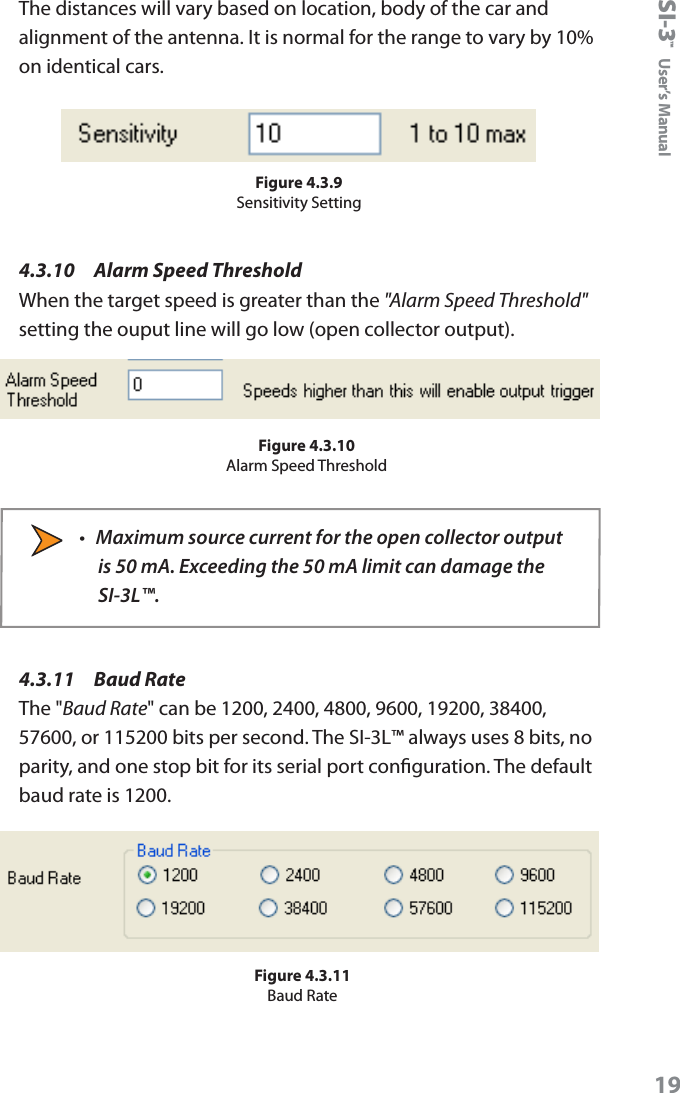 SI-3&trade;  User&rsquo;s Manual19The distances will vary based on location, body of the car and alignment of the antenna. It is normal for the range to vary by 10% on identical cars.Figure 4.3.9Sensitivity Setting4.3.10    Alarm Speed ThresholdWhen the target speed is greater than the "Alarm Speed Threshold" setting the ouput line will go low (open collector output).Figure 4.3.10Alarm Speed Threshold&bull;  Maximum source current for the open collector output is 50 mA. Exceeding the 50 mA limit can damage the SI-3L&trade;.4.3.11   Baud RateThe "Baud Rate" can be 1200, 2400, 4800, 9600, 19200, 38400, 57600, or 115200 bits per second. The SI-3L&trade; always uses 8 bits, no parity, and one stop bit for its serial port conguration. The default baud rate is 1200.Figure 4.3.11Baud Rate