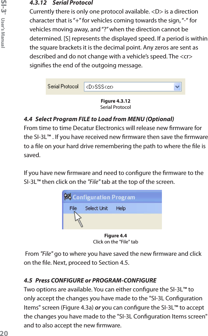 SI-3&trade;  User&rsquo;s Manual204.3.12   Serial ProtocolCurrently there is only one protocol available. <D> is a direction character that is &ldquo;+&rdquo; for vehicles coming towards the sign, &ldquo;-&ldquo; for vehicles moving away, and &ldquo;?&rdquo; when the direction cannot be determined. [S] represents the displayed speed. If a period is within the square brackets it is the decimal point. Any zeros are sent as described and do not change with a vehicle&rsquo;s speed. The <cr> signies the end of the outgoing message. Figure 4.3.12Serial Protocol4.4  Select Program FILE to Load from MENU (Optional)From time to time Decatur Electronics will release new rmware for the SI-3L&trade; . If you have received new rmware then save the rmware to a le on your hard drive remembering the path to where the le is saved. If you have new rmware and need to congure the rmware to the SI-3L&trade; then click on the "File" tab at the top of the screen.Figure 4.4Click on the "File" tab From "File" go to where you have saved the new rmware and click on the le. Next, proceed to Section 4.5. 4.5  Press CONFIGURE or PROGRAM-CONFIGURETwo options are available. You can either congure the SI-3L&trade; to only accept the changes you have made to the "SI-3L Conguration Items" screen (Figure 4.3a) or you can congure the SI-3L&trade; to accept the changes you have made to the "SI-3L Conguration Items screen" and to also accept the new rmware.