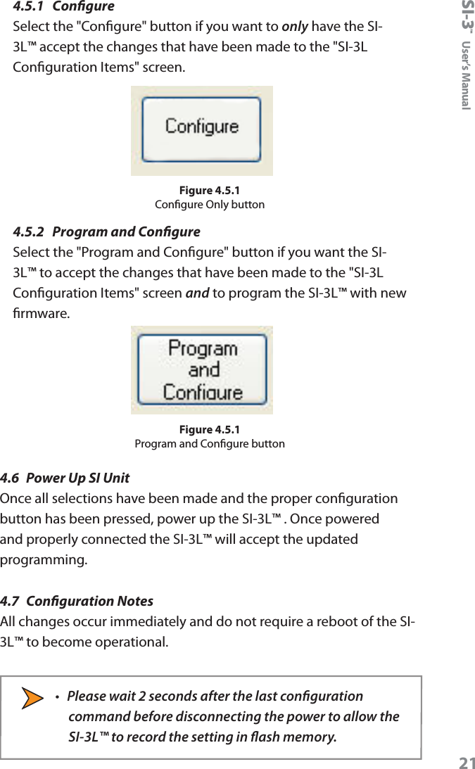 SI-3&trade;  User&rsquo;s Manual214.5.1  CongureSelect the "Congure" button if you want to only have the SI-3L&trade; accept the changes that have been made to the "SI-3L Conguration Items" screen.Figure 4.5.1Congure Only button4.5.2  Program and CongureSelect the "Program and Congure" button if you want the SI-3L&trade; to accept the changes that have been made to the "SI-3L Conguration Items" screen and to program the SI-3L&trade; with new rmware.Figure 4.5.1Program and Congure button4.6  Power Up SI UnitOnce all selections have been made and the proper conguration button has been pressed, power up the SI-3L&trade; . Once powered and properly connected the SI-3L&trade; will accept the updated programming.4.7  Conguration NotesAll changes occur immediately and do not require a reboot of the SI-3L&trade; to become operational. &bull;  Please wait 2 seconds after the last conguration command before disconnecting the power to allow the SI-3L&trade; to record the setting in ash memory.