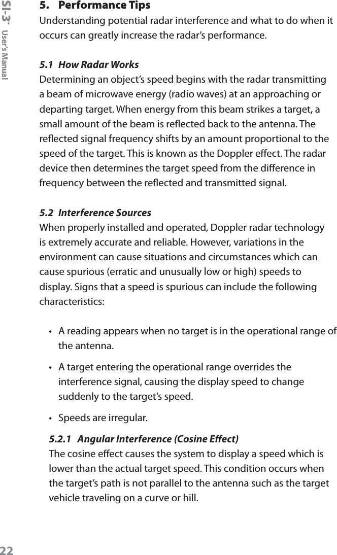 SI-3&trade;  User&rsquo;s Manual225.  Performance TipsUnderstanding potential radar interference and what to do when it occurs can greatly increase the radar&rsquo;s performance. 5.1  How Radar Works Determining an object&rsquo;s speed begins with the radar transmitting a beam of microwave energy (radio waves) at an approaching or departing target. When energy from this beam strikes a target, a small amount of the beam is reected back to the antenna. The reected signal frequency shifts by an amount proportional to the speed of the target. This is known as the Doppler eect. The radar device then determines the target speed from the dierence in frequency between the reected and transmitted signal.5.2  Interference SourcesWhen properly installed and operated, Doppler radar technology is extremely accurate and reliable. However, variations in the environment can cause situations and circumstances which can cause spurious (erratic and unusually low or high) speeds to display. Signs that a speed is spurious can include the following characteristics:&bull;  A reading appears when no target is in the operational range of the antenna. &bull;  A target entering the operational range overrides the interference signal, causing the display speed to change suddenly to the target&rsquo;s speed. &bull;  Speeds are irregular.5.2.1  Angular Interference (Cosine Eect)The cosine eect causes the system to display a speed which is lower than the actual target speed. This condition occurs when the target&rsquo;s path is not parallel to the antenna such as the target vehicle traveling on a curve or hill.