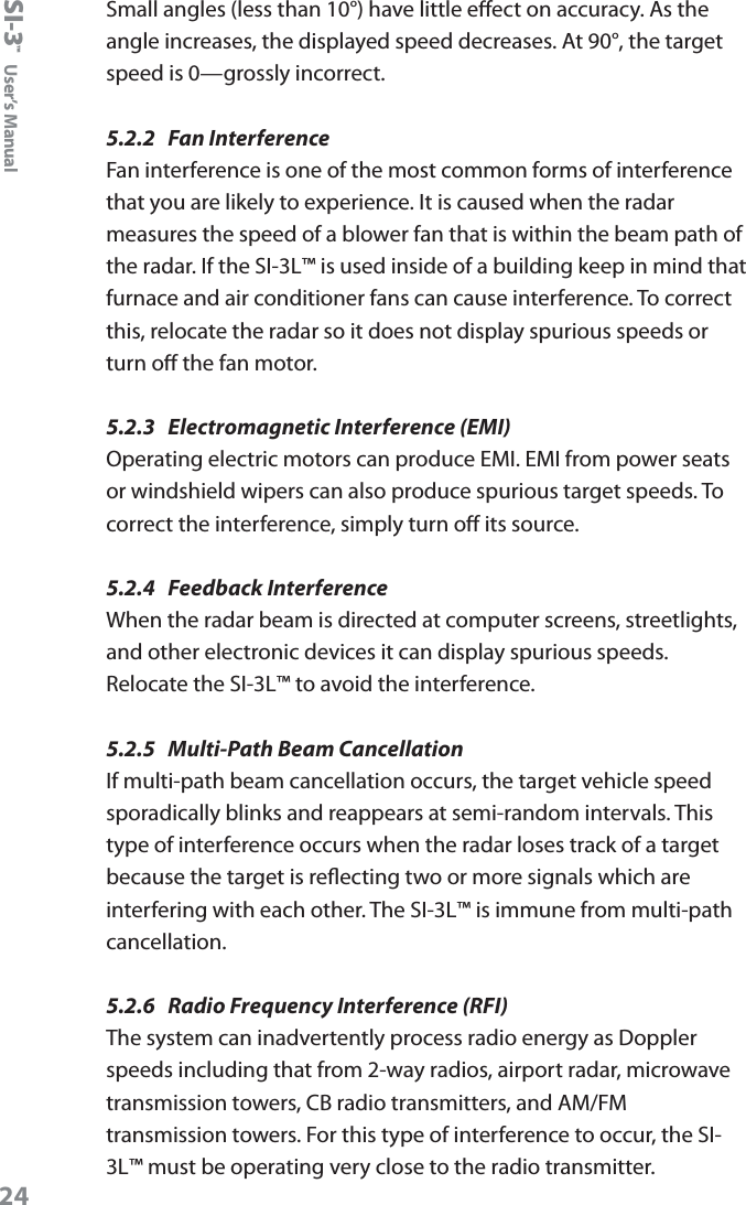 SI-3&trade;  User&rsquo;s Manual24Small angles (less than 10&deg;) have little eect on accuracy. As the angle increases, the displayed speed decreases. At 90&deg;, the target speed is 0&mdash;grossly incorrect.5.2.2  Fan InterferenceFan interference is one of the most common forms of interference that you are likely to experience. It is caused when the radar measures the speed of a blower fan that is within the beam path of the radar. If the SI-3L&trade; is used inside of a building keep in mind that furnace and air conditioner fans can cause interference. To correct this, relocate the radar so it does not display spurious speeds or turn o the fan motor.5.2.3  Electromagnetic Interference (EMI) Operating electric motors can produce EMI. EMI from power seats or windshield wipers can also produce spurious target speeds. To correct the interference, simply turn o its source.5.2.4  Feedback InterferenceWhen the radar beam is directed at computer screens, streetlights, and other electronic devices it can display spurious speeds. Relocate the SI-3L&trade; to avoid the interference. 5.2.5  Multi-Path Beam CancellationIf multi-path beam cancellation occurs, the target vehicle speed sporadically blinks and reappears at semi-random intervals. This type of interference occurs when the radar loses track of a target because the target is reecting two or more signals which are interfering with each other. The SI-3L&trade; is immune from multi-path cancellation.5.2.6  Radio Frequency Interference (RFI)The system can inadvertently process radio energy as Doppler speeds including that from 2-way radios, airport radar, microwave transmission towers, CB radio transmitters, and AM/FM transmission towers. For this type of interference to occur, the SI-3L&trade; must be operating very close to the radio transmitter. 