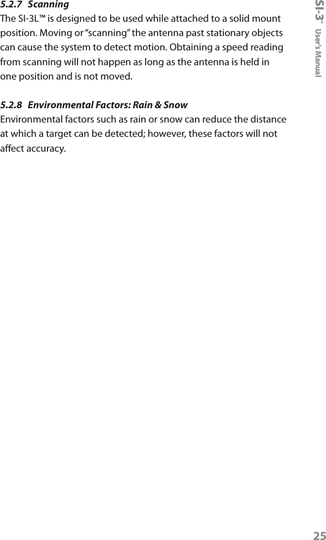 SI-3&trade;  User&rsquo;s Manual255.2.7  Scanning The SI-3L&trade; is designed to be used while attached to a solid mount position. Moving or &ldquo;scanning&rdquo; the antenna past stationary objects can cause the system to detect motion. Obtaining a speed reading from scanning will not happen as long as the antenna is held in one position and is not moved.5.2.8  Environmental Factors: Rain &amp; Snow Environmental factors such as rain or snow can reduce the distance at which a target can be detected; however, these factors will not aect accuracy. 