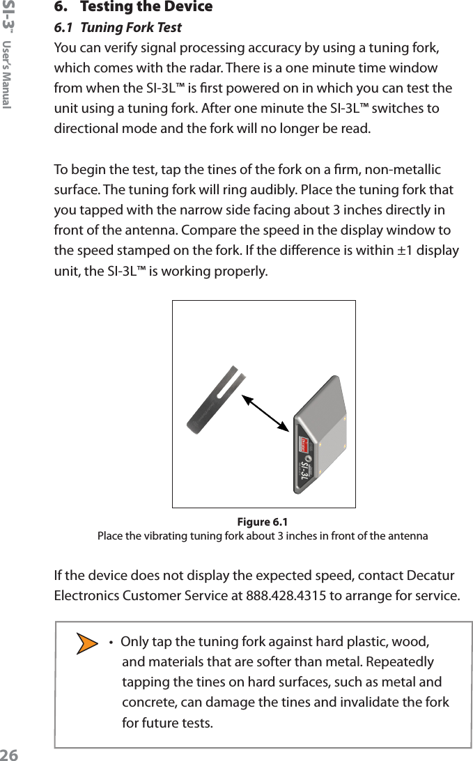 SI-3&trade;  User&rsquo;s Manual266.  Testing the Device6.1  Tuning Fork TestYou can verify signal processing accuracy by using a tuning fork, which comes with the radar. There is a one minute time window from when the SI-3L&trade; is rst powered on in which you can test the unit using a tuning fork. After one minute the SI-3L&trade; switches to directional mode and the fork will no longer be read.To begin the test, tap the tines of the fork on a rm, non-metallic surface. The tuning fork will ring audibly. Place the tuning fork that you tapped with the narrow side facing about 3 inches directly in front of the antenna. Compare the speed in the display window to the speed stamped on the fork. If the dierence is within &plusmn;1 display unit, the SI-3L&trade; is working properly. Figure 6.1Place the vibrating tuning fork about 3 inches in front of the antennaIf the device does not display the expected speed, contact Decatur Electronics Customer Service at 888.428.4315 to arrange for service.&bull;  Only tap the tuning fork against hard plastic, wood, and materials that are softer than metal. Repeatedly tapping the tines on hard surfaces, such as metal and concrete, can damage the tines and invalidate the fork for future tests.