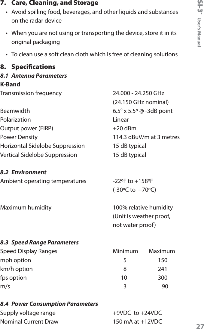 SI-3&trade;  User&rsquo;s Manual277.  Care, Cleaning, and Storage &bull;  Avoid spilling food, beverages, and other liquids and substances on the radar device &bull;  When you are not using or transporting the device, store it in its original packaging &bull;  To clean use a soft clean cloth which is free of cleaning solutions8.  Speciﬁcations 8.1  Antenna ParametersK-BandTransmission frequency    24.000 - 24.250 GHz     (24.150 GHz nominal) Beamwidth    6.5&deg; x 5.5&ordm; @ -3dB point Polarization    Linear  Output power (EIRP)    +20 dBm Power Density    114.3 dBuV/m at 3 metres Horizontal Sidelobe Suppression    15 dB typical Vertical Sidelobe Suppression    15 dB typical8.2  EnvironmentAmbient operating temperatures    -22&ordm;F to +158&ordm;F     (-30&ordm;C to  +70&ordm;C)Maximum humidity       100% relative humidity     (Unit is weather proof,      not water proof)8.3  Speed Range ParametersSpeed Display Ranges    Minimum        Maximum mph option            5           150 km/h option            8           241 fps option          10         300 m/s            3       908.4  Power Consumption ParametersSupply voltage range    +9VDC  to +24VDC Nominal Current Draw    150 mA at +12VDC