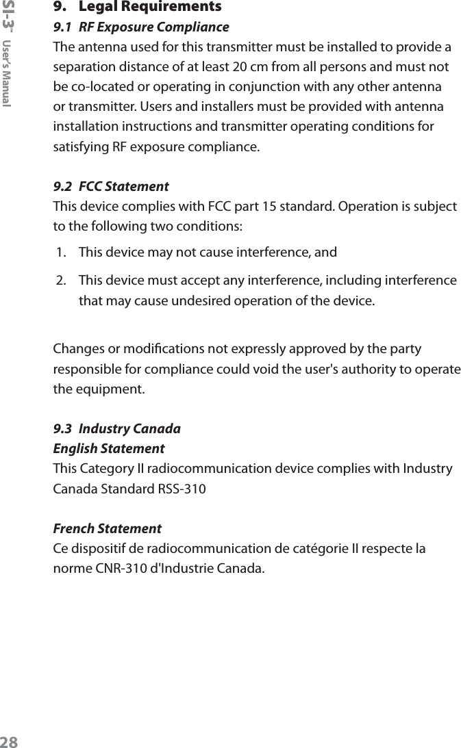 SI-3&trade;  User&rsquo;s Manual289.  Legal Requirements9.1  RF Exposure ComplianceThe antenna used for this transmitter must be installed to provide a separation distance of at least 20 cm from all persons and must not be co-located or operating in conjunction with any other antenna or transmitter. Users and installers must be provided with antenna installation instructions and transmitter operating conditions for satisfying RF exposure compliance.9.2  FCC StatementThis device complies with FCC part 15 standard. Operation is subject to the following two conditions:1.  This device may not cause interference, and2.  This device must accept any interference, including interference that may cause undesired operation of the device.Changes or modications not expressly approved by the party responsible for compliance could void the user's authority to operate the equipment.9.3  Industry CanadaEnglish StatementThis Category II radiocommunication device complies with Industry Canada Standard RSS-310French StatementCe dispositif de radiocommunication de cat&eacute;gorie II respecte la norme CNR-310 d'Industrie Canada.