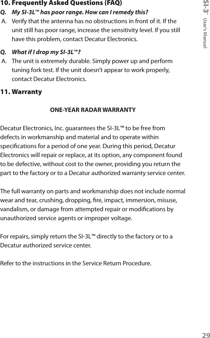 SI-3&trade;  User&rsquo;s Manual2910. Frequently Asked Questions (FAQ)Q.  My SI-3L&trade; has poor range. How can I remedy this?A.  Verify that the antenna has no obstructions in front of it. If the unit still has poor range, increase the sensitivity level. If you still have this problem, contact Decatur Electronics.Q.  What if I drop my SI-3L&trade;?A.  The unit is extremely durable. Simply power up and perform tuning fork test. If the unit doesn&rsquo;t appear to work properly, contact Decatur Electronics.11. WarrantyONE-YEAR RADAR WARRANTYDecatur Electronics, Inc. guarantees the SI-3L&trade; to be free from defects in workmanship and material and to operate within specications for a period of one year. During this period, Decatur Electronics will repair or replace, at its option, any component found to be defective, without cost to the owner, providing you return the part to the factory or to a Decatur authorized warranty service center. The full warranty on parts and workmanship does not include normal wear and tear, crushing, dropping, re, impact, immersion, misuse, vandalism, or damage from attempted repair or modications by unauthorized service agents or improper voltage.For repairs, simply return the SI-3L&trade; directly to the factory or to a Decatur authorized service center.Refer to the instructions in the Service Return Procedure.