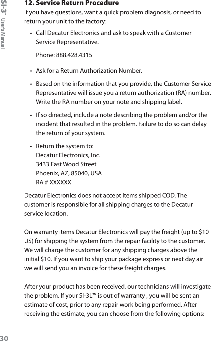 SI-3&trade;  User&rsquo;s Manual3012. Service Return ProcedureIf you have questions, want a quick problem diagnosis, or need to return your unit to the factory:&bull;  Call Decatur Electronics and ask to speak with a Customer Service Representative.Phone: 888.428.4315&bull;  Ask for a Return Authorization Number.&bull;  Based on the information that you provide, the Customer Service Representative will issue you a return authorization (RA) number. Write the RA number on your note and shipping label. &bull;  If so directed, include a note describing the problem and/or the incident that resulted in the problem. Failure to do so can delay the return of your system.&bull;  Return the system to: Decatur Electronics, Inc. 3433 East Wood Street Phoenix, AZ, 85040, USA RA # XXXXXXDecatur Electronics does not accept items shipped COD. The customer is responsible for all shipping charges to the Decatur service location. On warranty items Decatur Electronics will pay the freight (up to $10 US) for shipping the system from the repair facility to the customer. We will charge the customer for any shipping charges above the initial $10. If you want to ship your package express or next day air we will send you an invoice for these freight charges.After your product has been received, our technicians will investigate the problem. If your SI-3L&trade; is out of warranty , you will be sent an estimate of cost, prior to any repair work being performed. After receiving the estimate, you can choose from the following options: