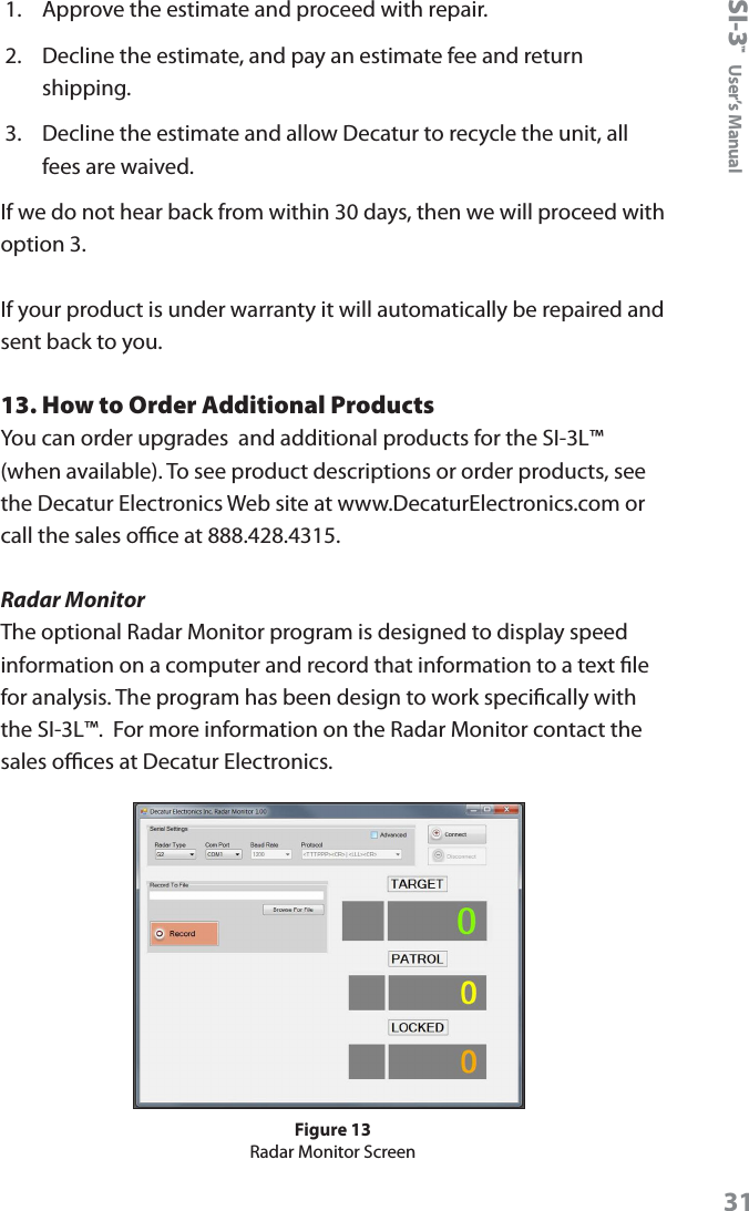 SI-3&trade;  User&rsquo;s Manual311.  Approve the estimate and proceed with repair.2.  Decline the estimate, and pay an estimate fee and return shipping.3.  Decline the estimate and allow Decatur to recycle the unit, all fees are waived.If we do not hear back from within 30 days, then we will proceed with option 3.If your product is under warranty it will automatically be repaired and sent back to you.13. How to Order Additional ProductsYou can order upgrades  and additional products for the SI-3L&trade; (when available). To see product descriptions or order products, see the Decatur Electronics Web site at www.DecaturElectronics.com or call the sales oce at 888.428.4315.Radar MonitorThe optional Radar Monitor program is designed to display speed information on a computer and record that information to a text le for analysis. The program has been design to work specically with the SI-3L&trade;.  For more information on the Radar Monitor contact the sales oces at Decatur Electronics.Figure 13Radar Monitor Screen