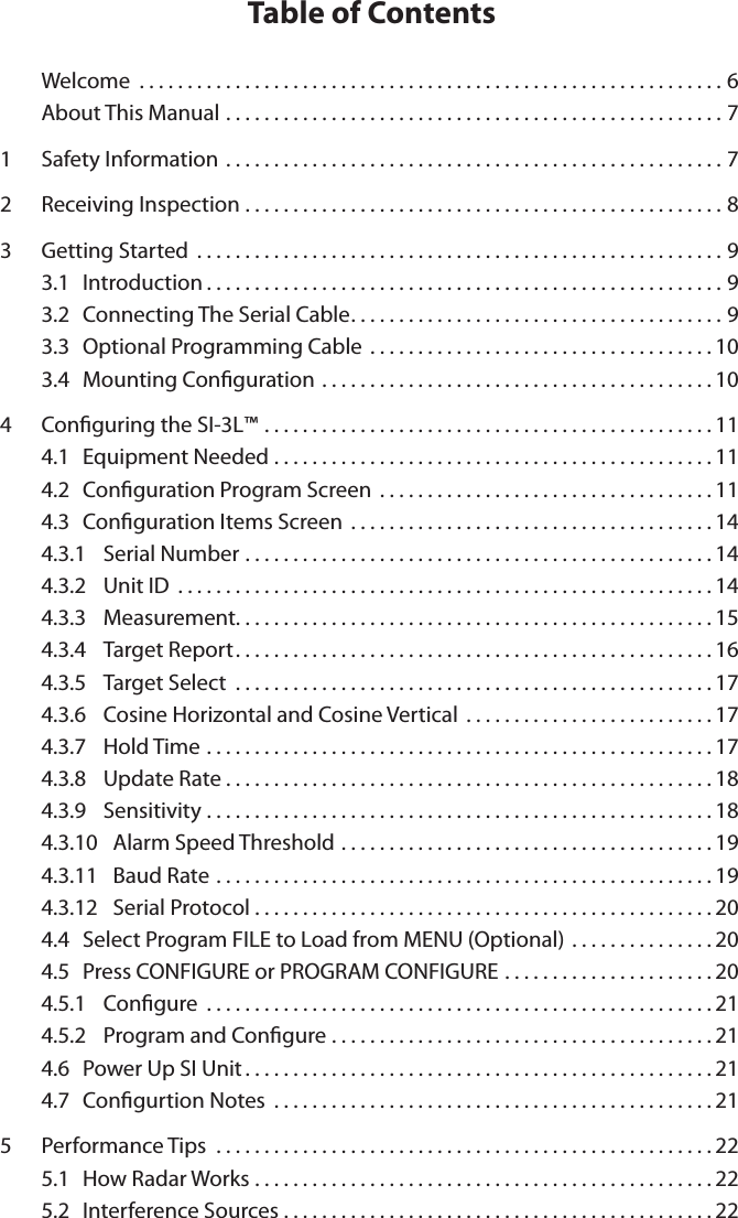 Table of Contents  Welcome .............................................................6About This Manual ....................................................71  Safety Information ....................................................72  Receiving Inspection ..................................................83  Getting Started .......................................................93.1  Introduction......................................................93.2  Connecting The Serial Cable.......................................93.3  Optional Programming Cable  . . . . . . . . . . . . . . . . . . . . . . . . . . . . . . . . . . . . 103.4  Mounting Conguration .........................................104  Conguring the SI-3L&trade; ...............................................114.1  Equipment Needed ..............................................114.2  Conguration Program Screen  . . . . . . . . . . . . . . . . . . . . . . . . . . . . . . . . . . . 114.3  Conguration Items Screen ......................................144.3.1  Serial Number .................................................144.3.2  Unit ID ........................................................144.3.3  Measurement..................................................154.3.4  Target Report..................................................164.3.5  Target Select ..................................................174.3.6  Cosine Horizontal and Cosine Vertical  . . . . . . . . . . . . . . . . . . . . . . . . . . 174.3.7  Hold Time .....................................................174.3.8  Update Rate...................................................184.3.9  Sensitivity .....................................................184.3.10   Alarm Speed Threshold .......................................194.3.11   Baud Rate ....................................................194.3.12   Serial Protocol . . . . . . . . . . . . . . . . . . . . . . . . . . . . . . . . . . . . . . . . . . . . . . . . 204.4  Select Program FILE to Load from MENU (Optional) . . . . . . . . . . . . . . . 204.5  Press CONFIGURE or PROGRAM CONFIGURE . . . . . . . . . . . . . . . . . . . . . . 204.5.1  Congure .....................................................214.5.2  Program and Congure ........................................214.6  Power Up SI Unit.................................................214.7  Congurtion Notes ..............................................215  Performance Tips  ....................................................225.1  How Radar Works ................................................225.2  Interference Sources .............................................22