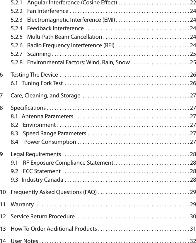 5.2.1  Angular Interference (Cosine Eect) . . . . . . . . . . . . . . . . . . . . . . . . . . . . 225.2.2  Fan Interference ...............................................245.2.3  Electromagnetic Interference (EMI) . . . . . . . . . . . . . . . . . . . . . . . . . . . . . 245.2.4  Feedback Interference .........................................245.2.5  Multi-Path Beam Cancellation . . . . . . . . . . . . . . . . . . . . . . . . . . . . . . . . . . 245.2.6  Radio Frequency Interference (RFI) . . . . . . . . . . . . . . . . . . . . . . . . . . . . . 245.2.7  Scanning . . . . . . . . . . . . . . . . . . . . . . . . . . . . . . . . . . . . . . . . . . . . . . . . . . . . . . 255.2.8  Environmental Factors: Wind, Rain, Snow . . . . . . . . . . . . . . . . . . . . . . . 256  Testing The Device ...................................................266.1  Tuning Fork Test .................................................267  Care, Cleaning, and Storage ..........................................278  Specications........................................................278.1  Antenna Parameters .............................................278.2   Environment ....................................................278.3   Speed Range Parameters ........................................278.4    Power Consumption ............................................279  Legal Requirements..................................................289.1   RF Exposure Compliance Statement. . . . . . . . . . . . . . . . . . . . . . . . . . . . . . 289.2   FCC Statement ..................................................289.3  Industry Canada .................................................2810  Frequently Asked Questions (FAQ) . . . . . . . . . . . . . . . . . . . . . . . . . . . . . . . . . . . . 2911  Warranty.............................................................29 12  Service Return Procedure.............................................3013  How To Order Additional Products . . . . . . . . . . . . . . . . . . . . . . . . . . . . . . . . . . . . 3114  User Notes...........................................................32