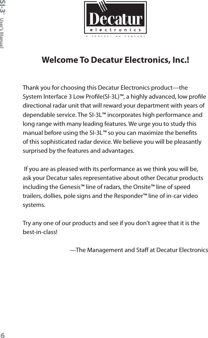SI-3&trade;  User&rsquo;s Manual6Welcome To Decatur Electronics, Inc.!Thank you for choosing this Decatur Electronics product&mdash;the System Interface 3 Low Prole(SI-3L)&trade;, a highly advanced, low prole directional radar unit that will reward your department with years of dependable service. The SI-3L&trade; incorporates high performance and long range with many leading features. We urge you to study this manual before using the SI-3L&trade; so you can maximize the benets of this sophisticated radar device. We believe you will be pleasantly surprised by the features and advantages.  If you are as pleased with its performance as we think you will be, ask your Decatur sales representative about other Decatur products including the Genesis&trade; line of radars, the Onsite&trade; line of speed trailers, dollies, pole signs and the Responder&trade; line of in-car video systems.Try any one of our products and see if you don't agree that it is the best-in-class!&mdash;The Management and Sta at Decatur Electronics 