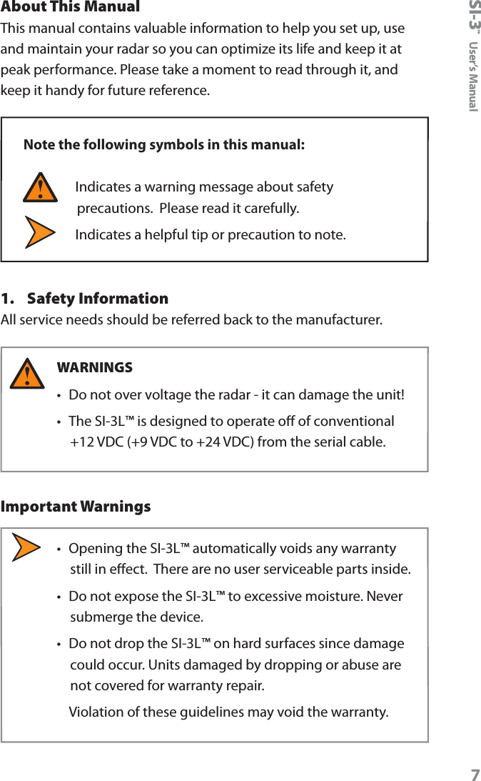 SI-3&trade;  User&rsquo;s Manual7About This ManualThis manual contains valuable information to help you set up, use and maintain your radar so you can optimize its life and keep it at peak performance. Please take a moment to read through it, and keep it handy for future reference. Note the following symbols in this manual:  Indicates a warning message about safety precautions.  Please read it carefully.   Indicates a helpful tip or precaution to note.1.  Safety InformationAll service needs should be referred back to the manufacturer.WARNINGS &bull;  Do not over voltage the radar - it can damage the unit! &bull;  The SI-3L&trade; is designed to operate o of conventional +12 VDC (+9 VDC to +24 VDC) from the serial cable. Important Warnings&bull;  Opening the SI-3L&trade; automatically voids any warranty still in eect.  There are no user serviceable parts inside.&bull;  Do not expose the SI-3L&trade; to excessive moisture. Never submerge the device. &bull;  Do not drop the SI-3L&trade; on hard surfaces since damage could occur. Units damaged by dropping or abuse are not covered for warranty repair.    Violation of these guidelines may void the warranty.