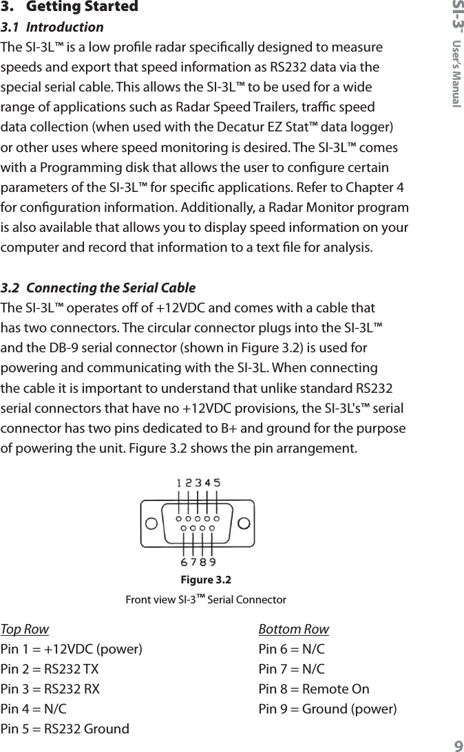 SI-3&trade;  User&rsquo;s Manual93.  Getting Started3.1  IntroductionThe SI-3L&trade; is a low prole radar specically designed to measure speeds and export that speed information as RS232 data via the special serial cable. This allows the SI-3L&trade; to be used for a wide range of applications such as Radar Speed Trailers, trac speed data collection (when used with the Decatur EZ Stat&trade; data logger) or other uses where speed monitoring is desired. The SI-3L&trade; comes with a Programming disk that allows the user to congure certain parameters of the SI-3L&trade; for specic applications. Refer to Chapter 4 for conguration information. Additionally, a Radar Monitor program is also available that allows you to display speed information on your computer and record that information to a text le for analysis.3.2  Connecting the Serial CableThe SI-3L&trade; operates o of +12VDC and comes with a cable that has two connectors. The circular connector plugs into the SI-3L&trade; and the DB-9 serial connector (shown in Figure 3.2) is used for powering and communicating with the SI-3L. When connecting the cable it is important to understand that unlike standard RS232 serial connectors that have no +12VDC provisions, the SI-3L's&trade; serial connector has two pins dedicated to B+ and ground for the purpose of powering the unit. Figure 3.2 shows the pin arrangement. Figure 3.2Front view SI-3&trade; Serial ConnectorTop Row             Bottom RowPin 1 = +12VDC (power)      Pin 6 = N/CPin 2 = RS232 TX             Pin 7 = N/CPin 3 = RS232 RX             Pin 8 = Remote OnPin 4 = N/C                  Pin 9 = Ground (power)Pin 5 = RS232 Ground