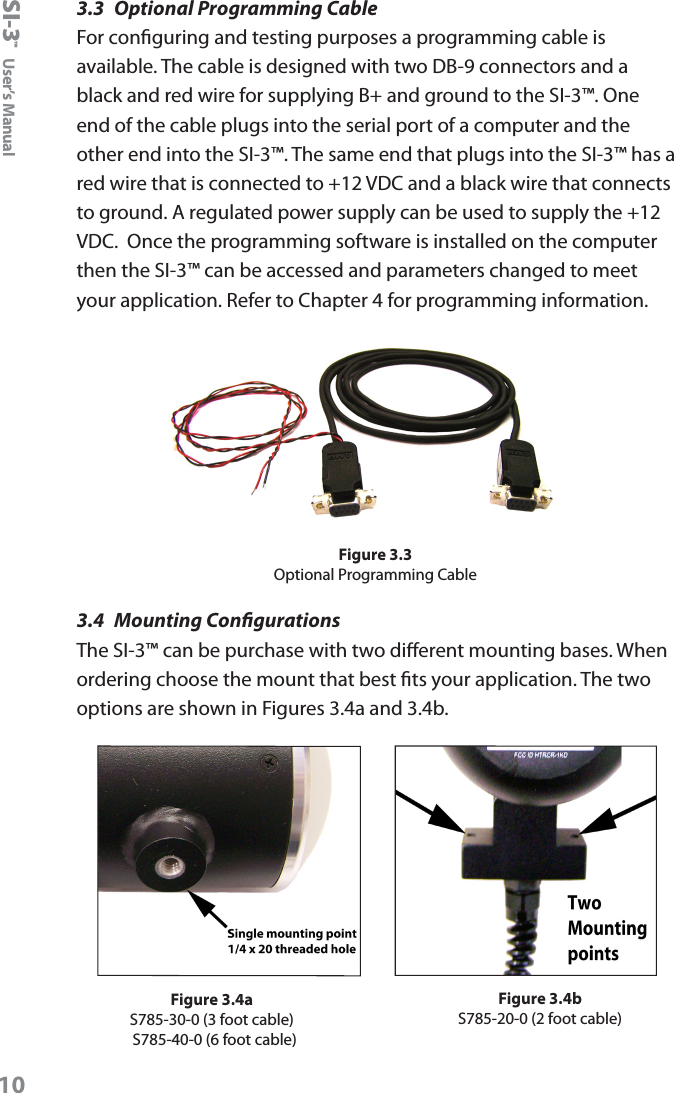 SI-3&trade;  User&rsquo;s Manual103.3  Optional Programming CableFor conguring and testing purposes a programming cable is available. The cable is designed with two DB-9 connectors and a black and red wire for supplying B+ and ground to the SI-3&trade;. One end of the cable plugs into the serial port of a computer and the other end into the SI-3&trade;. The same end that plugs into the SI-3&trade; has a red wire that is connected to +12 VDC and a black wire that connects to ground. A regulated power supply can be used to supply the +12 VDC.  Once the programming software is installed on the computer then the SI-3&trade; can be accessed and parameters changed to meet your application. Refer to Chapter 4 for programming information.Figure 3.3Optional Programming Cable3.4  Mounting CongurationsThe SI-3&trade; can be purchase with two dierent mounting bases. When ordering choose the mount that best ts your application. The two options are shown in Figures 3.4a and 3.4b.Figure 3.4bS785-20-0 (2 foot cable)Figure 3.4aS785-30-0 (3 foot cable) S785-40-0 (6 foot cable)