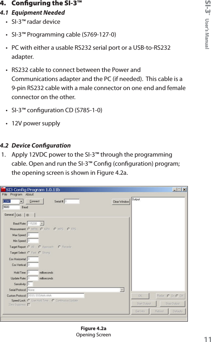 SI-3&trade;  User&rsquo;s Manual114.  Conﬁguring the SI-3&trade;4.1  Equipment Needed&bull;  SI-3&trade; radar device&bull;  SI-3&trade; Programming cable (S769-127-0)&bull;  PC with either a usable RS232 serial port or a USB-to-RS232 adapter.&bull;  RS232 cable to connect between the Power and Communications adapter and the PC (if needed).  This cable is a 9-pin RS232 cable with a male connector on one end and female connector on the other.&bull;  SI-3&trade; conguration CD (S785-1-0)&bull;  12V power supply4.2  Device Conguration1.  Apply 12VDC power to the SI-3&trade; through the programming cable. Open and run the SI-3&trade; Cong (conguration) program; the opening screen is shown in Figure 4.2a.Figure 4.2aOpening Screen