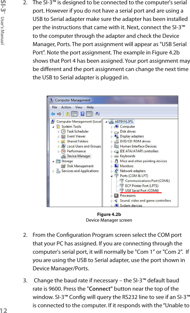 SI-3&trade;  User&rsquo;s Manual122.   The SI-3&trade; is designed to be connected to the computer's serial port. However if you do not have a serial port and are using a USB to Serial adapter make sure the adapter has been installed per the instructions that came with it. Next, connect the SI-3&trade; to the computer through the adapter and check the Device Manager, Ports. The port assignment will appear as "USB Serial Port". Note the port assignment. The example in Figure 4.2b shows that Port 4 has been assigned. Your port assignment may be dierent and the port assignment can change the next time the USB to Serial adapter is plugged in.Figure 4.2bDevice Manager screen2.  From the Conguration Program screen select the COM port that your PC has assigned. If you are connecting through the computer's serial port, it will normally be "Com 1" or "Com 2".  If you are using the USB to Serial adapter, use the port shown in Device Manager/Ports.3.   Change the baud rate if necessary &ndash; the SI-3&trade; default baud rate is 9600. Press the "Connect" button near the top of the window. SI-3&trade; Cong will query the RS232 line to see if an SI-3&trade; is connected to the computer. If it responds with the &ldquo;Unable to 