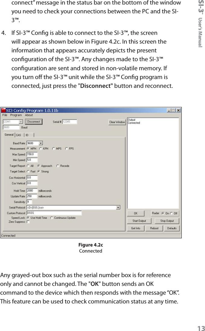 SI-3&trade;  User&rsquo;s Manual13connect&rdquo; message in the status bar on the bottom of the window you need to check your connections between the PC and the SI-3&trade;.4.  If SI-3&trade; Cong is able to connect to the SI-3&trade;, the screen will appear as shown below in Figure 4.2c. In this screen the information that appears accurately depicts the present conguration of the SI-3&trade;. Any changes made to the SI-3&trade; conguration are sent and stored in non-volatile memory. If you turn o the SI-3&trade; unit while the SI-3&trade; Cong program is connected, just press the "Disconnect" button and reconnect.Figure 4.2cConnectedAny grayed-out box such as the serial number box is for reference only and cannot be changed. The "OK" button sends an OK command to the device which then responds with the message &ldquo;OK&rdquo;.  This feature can be used to check communication status at any time. 