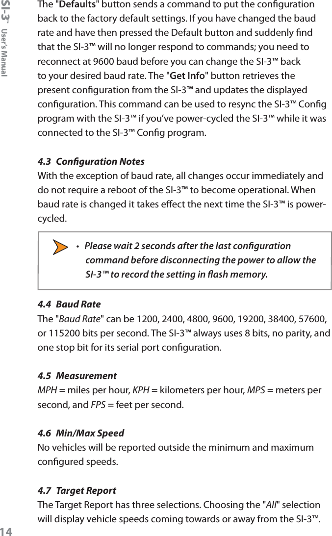SI-3&trade;  User&rsquo;s Manual14The "Defaults" button sends a command to put the conguration back to the factory default settings. If you have changed the baud rate and have then pressed the Default button and suddenly nd that the SI-3&trade; will no longer respond to commands; you need to reconnect at 9600 baud before you can change the SI-3&trade; back to your desired baud rate. The "Get Info" button retrieves the present conguration from the SI-3&trade; and updates the displayed conguration. This command can be used to resync the SI-3&trade; Cong program with the SI-3&trade; if you&rsquo;ve power-cycled the SI-3&trade; while it was connected to the SI-3&trade; Cong program.4.3  Conguration NotesWith the exception of baud rate, all changes occur immediately and do not require a reboot of the SI-3&trade; to become operational. When baud rate is changed it takes eect the next time the SI-3&trade; is power-cycled.&bull;  Please wait 2 seconds after the last conguration command before disconnecting the power to allow the SI-3&trade; to record the setting in ash memory.4.4  Baud RateThe "Baud Rate" can be 1200, 2400, 4800, 9600, 19200, 38400, 57600, or 115200 bits per second. The SI-3&trade; always uses 8 bits, no parity, and one stop bit for its serial port conguration.4.5  MeasurementMPH = miles per hour, KPH = kilometers per hour, MPS = meters per second, and FPS = feet per second.4.6  Min/Max SpeedNo vehicles will be reported outside the minimum and maximum congured speeds.4.7  Target ReportThe Target Report has three selections. Choosing the "All" selection will display vehicle speeds coming towards or away from the SI-3&trade;.  