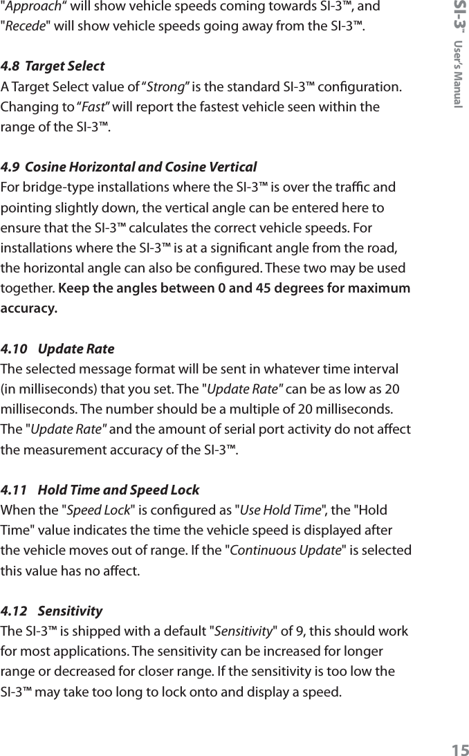 SI-3&trade;  User&rsquo;s Manual15"Approach&ldquo; will show vehicle speeds coming towards SI-3&trade;, and "Recede" will show vehicle speeds going away from the SI-3&trade;.4.8  Target SelectA Target Select value of &ldquo;Strong&rdquo; is the standard SI-3&trade; conguration.  Changing to &ldquo;Fast&rdquo; will report the fastest vehicle seen within the range of the SI-3&trade;.4.9  Cosine Horizontal and Cosine VerticalFor bridge-type installations where the SI-3&trade; is over the trac and pointing slightly down, the vertical angle can be entered here to ensure that the SI-3&trade; calculates the correct vehicle speeds. For installations where the SI-3&trade; is at a signicant angle from the road, the horizontal angle can also be congured. These two may be used together. Keep the angles between 0 and 45 degrees for maximum accuracy.4.10  Update RateThe selected message format will be sent in whatever time interval (in milliseconds) that you set. The "Update Rate" can be as low as 20 milliseconds. The number should be a multiple of 20 milliseconds. The "Update Rate" and the amount of serial port activity do not aect the measurement accuracy of the SI-3&trade;.4.11  Hold Time and Speed LockWhen the "Speed Lock" is congured as "Use Hold Time", the "Hold Time" value indicates the time the vehicle speed is displayed after the vehicle moves out of range. If the "Continuous Update" is selected this value has no aect.4.12  SensitivityThe SI-3&trade; is shipped with a default "Sensitivity" of 9, this should work for most applications. The sensitivity can be increased for longer range or decreased for closer range. If the sensitivity is too low the SI-3&trade; may take too long to lock onto and display a speed.
