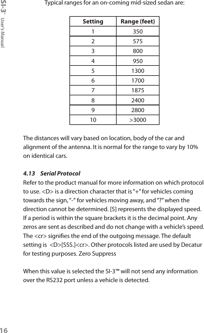 SI-3&trade;  User&rsquo;s Manual16Typical ranges for an on-coming mid-sized sedan are:Setting Range (feet)1 3502 5753 8004 9505 13006 17007 18758 24009 280010 >3000The distances will vary based on location, body of the car and alignment of the antenna. It is normal for the range to vary by 10% on identical cars.4.13  Serial Protocol Refer to the product manual for more information on which protocol to use. <D> is a direction character that is &ldquo;+&rdquo; for vehicles coming towards the sign, &ldquo;-&ldquo; for vehicles moving away, and &ldquo;?&rdquo; when the direction cannot be determined. [S] represents the displayed speed. If a period is within the square brackets it is the decimal point. Any zeros are sent as described and do not change with a vehicle&rsquo;s speed. The <cr> signies the end of the outgoing message. The default setting is  <D>[SSS.]<cr>. Other protocols listed are used by Decatur for testing purposes. Zero SuppressWhen this value is selected the SI-3&trade; will not send any information over the RS232 port unless a vehicle is detected.