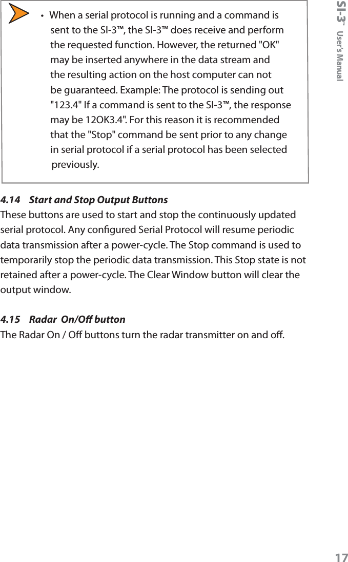 SI-3&trade;  User&rsquo;s Manual17&bull;  When a serial protocol is running and a command is sent to the SI-3&trade;, the SI-3&trade; does receive and perform the requested function. However, the returned "OK" may be inserted anywhere in the data stream and the resulting action on the host computer can not be guaranteed. Example: The protocol is sending out "123.4" If a command is sent to the SI-3&trade;, the response may be 12OK3.4". For this reason it is recommended that the "Stop" command be sent prior to any change in serial protocol if a serial protocol has been selected previously. 4.14  Start and Stop Output Buttons These buttons are used to start and stop the continuously updated serial protocol. Any congured Serial Protocol will resume periodic data transmission after a power-cycle. The Stop command is used to temporarily stop the periodic data transmission. This Stop state is not retained after a power-cycle. The Clear Window button will clear the output window.4.15  Radar  On/O buttonThe Radar On / O buttons turn the radar transmitter on and o.