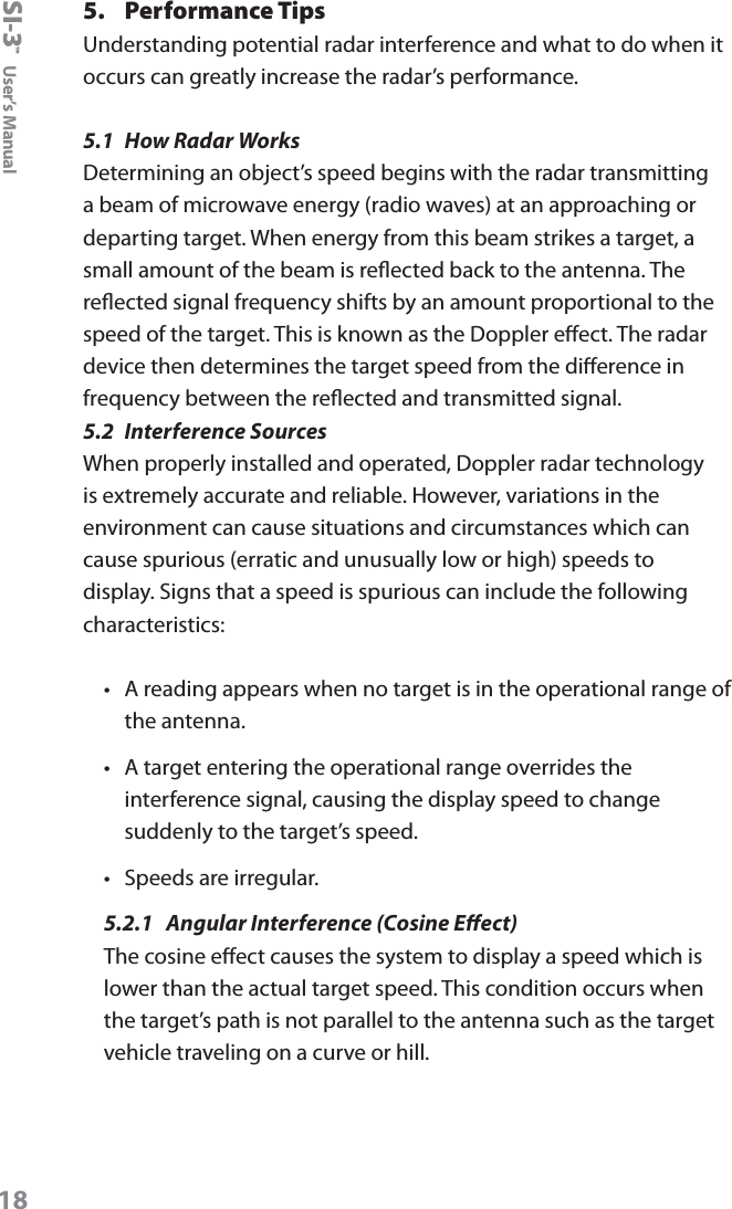 SI-3&trade;  User&rsquo;s Manual185.  Performance TipsUnderstanding potential radar interference and what to do when it occurs can greatly increase the radar&rsquo;s performance. 5.1  How Radar Works Determining an object&rsquo;s speed begins with the radar transmitting a beam of microwave energy (radio waves) at an approaching or departing target. When energy from this beam strikes a target, a small amount of the beam is reected back to the antenna. The reected signal frequency shifts by an amount proportional to the speed of the target. This is known as the Doppler eect. The radar device then determines the target speed from the dierence in frequency between the reected and transmitted signal.5.2  Interference SourcesWhen properly installed and operated, Doppler radar technology is extremely accurate and reliable. However, variations in the environment can cause situations and circumstances which can cause spurious (erratic and unusually low or high) speeds to display. Signs that a speed is spurious can include the following characteristics:&bull;  A reading appears when no target is in the operational range of the antenna. &bull;  A target entering the operational range overrides the interference signal, causing the display speed to change suddenly to the target&rsquo;s speed. &bull;  Speeds are irregular.5.2.1  Angular Interference (Cosine Eect)The cosine eect causes the system to display a speed which is lower than the actual target speed. This condition occurs when the target&rsquo;s path is not parallel to the antenna such as the target vehicle traveling on a curve or hill.