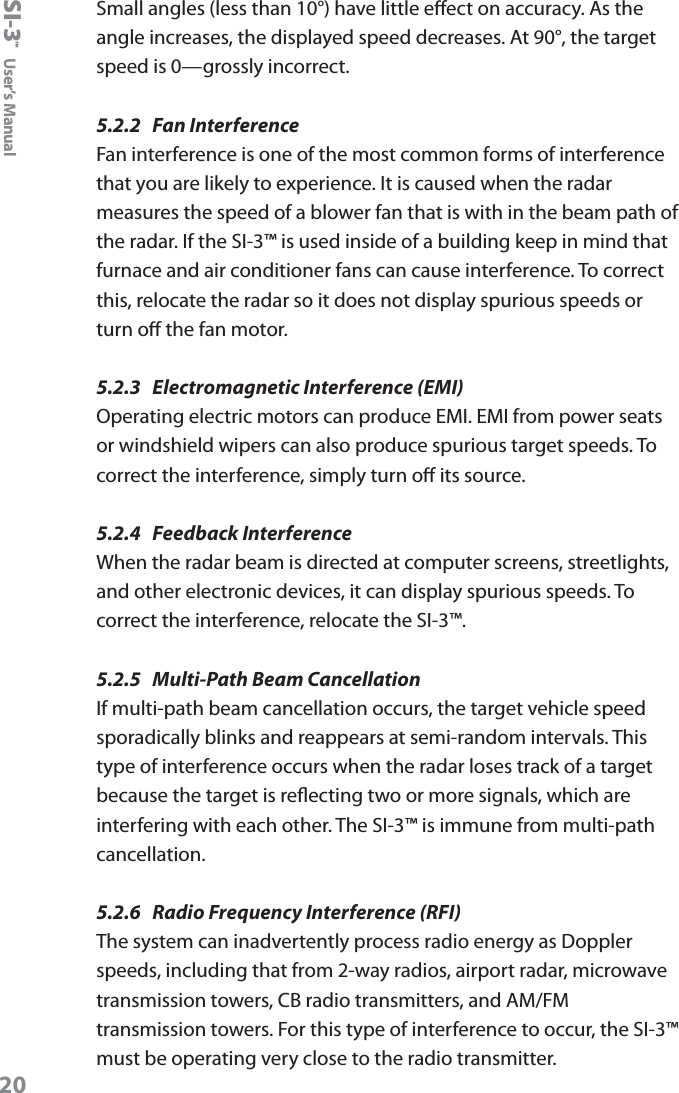SI-3&trade;  User&rsquo;s Manual20Small angles (less than 10&deg;) have little eect on accuracy. As the angle increases, the displayed speed decreases. At 90&deg;, the target speed is 0&mdash;grossly incorrect.5.2.2  Fan InterferenceFan interference is one of the most common forms of interference that you are likely to experience. It is caused when the radar measures the speed of a blower fan that is with in the beam path of the radar. If the SI-3&trade; is used inside of a building keep in mind that furnace and air conditioner fans can cause interference. To correct this, relocate the radar so it does not display spurious speeds or turn o the fan motor.5.2.3  Electromagnetic Interference (EMI) Operating electric motors can produce EMI. EMI from power seats or windshield wipers can also produce spurious target speeds. To correct the interference, simply turn o its source.5.2.4  Feedback InterferenceWhen the radar beam is directed at computer screens, streetlights, and other electronic devices, it can display spurious speeds. To correct the interference, relocate the SI-3&trade;. 5.2.5  Multi-Path Beam CancellationIf multi-path beam cancellation occurs, the target vehicle speed sporadically blinks and reappears at semi-random intervals. This type of interference occurs when the radar loses track of a target because the target is reecting two or more signals, which are interfering with each other. The SI-3&trade; is immune from multi-path cancellation.5.2.6  Radio Frequency Interference (RFI)The system can inadvertently process radio energy as Doppler speeds, including that from 2-way radios, airport radar, microwave transmission towers, CB radio transmitters, and AM/FM transmission towers. For this type of interference to occur, the SI-3&trade; must be operating very close to the radio transmitter. 