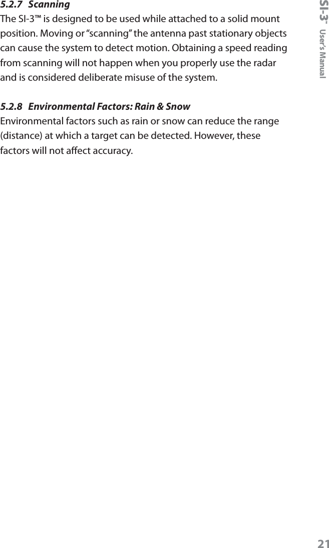 SI-3&trade;  User&rsquo;s Manual215.2.7  Scanning The SI-3&trade; is designed to be used while attached to a solid mount position. Moving or &ldquo;scanning&rdquo; the antenna past stationary objects can cause the system to detect motion. Obtaining a speed reading from scanning will not happen when you properly use the radar and is considered deliberate misuse of the system.5.2.8  Environmental Factors: Rain &amp; Snow Environmental factors such as rain or snow can reduce the range (distance) at which a target can be detected. However, these factors will not aect accuracy. 